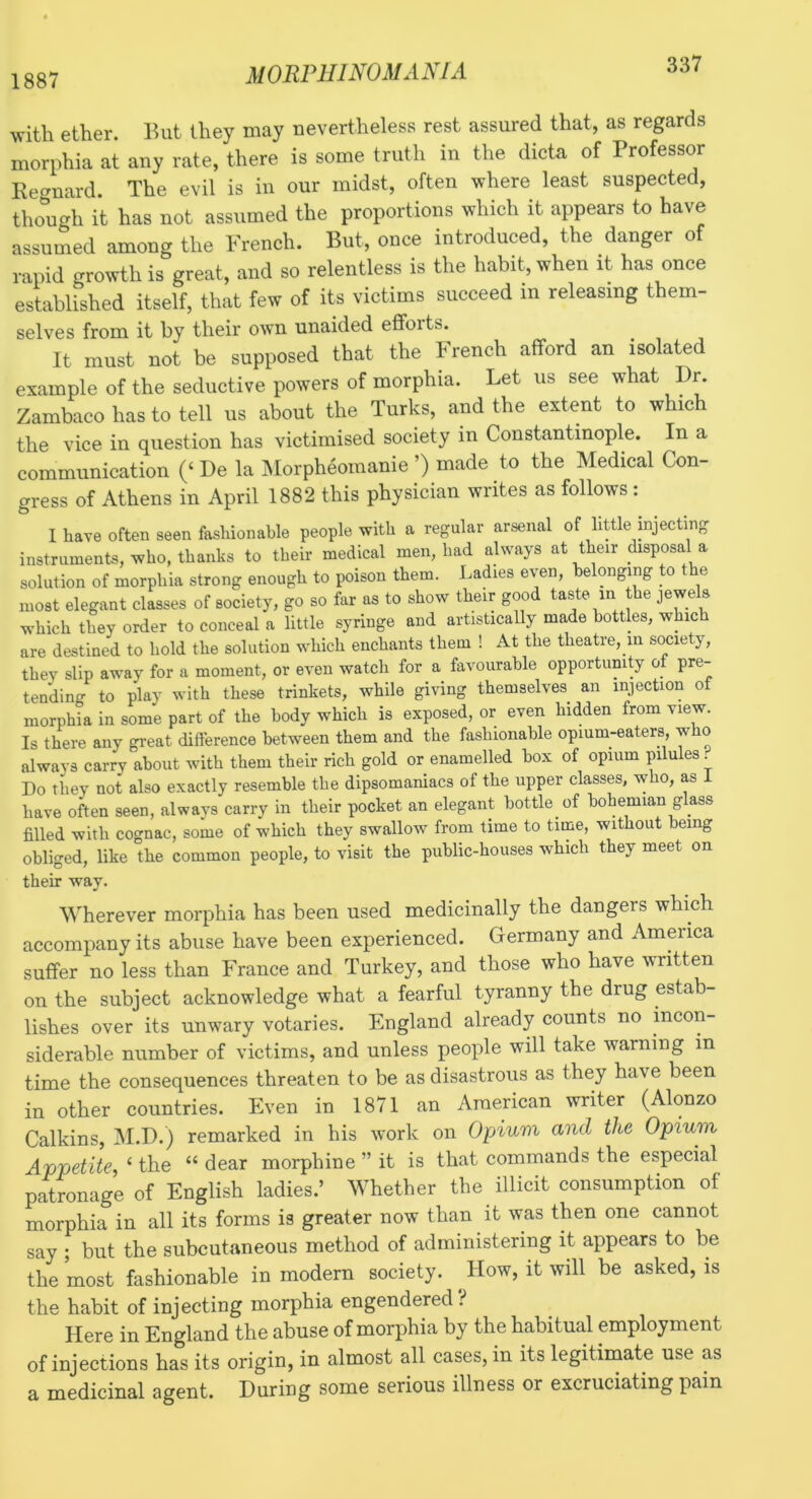 1887 with ether. But they may nevertheless rest assured that, as regards morphia at any rate, there is some truth in the dicta of Professor Regnard. The evil is in our midst, often where least suspected, though it has not assumed the proportions which it appears to have assumed among the French. But, once introduced, the danger of rapid growth is great, and so relentless is the habit, when it has once established itself, that few of its victims succeed m releasing them- selves from it by their own unaided efforts. It must not be supposed that the French afford an isolated example of the seductive powers of morphia. Let us see what Dr. Zambaco has to tell us about the Turks, and the extent to which the vice in question has victimised society in Constantinople. In a communication (‘ De la INIorpheomanie ’) made to the Medical Con- gress of Athens in April 1882 this physician writes as follows: I have often seen fashionable people with a regular arsenal of little injecting instruments, who, thanks to their medical men, had always at their disposal a solution of morphia strong enough to poison them. Ladies even, belonging to e most elegant classes of society, go so far as to show their good taste in he jewels which they order to conceal a little syringe and artisticaUy made bottles, which are destined to hold the solution which enchants them ! At the theatre, in society, they slip away for a moment, or even watch for a favourable opportunity of pre- tending to play with these trinkets, while giving themselves an injection of morphia in some part of the body which is exposed, or even hidden from view. Is there any great difference between them and the fashionable opium-eaters, who always carry about with them their rich gold or enamelled box of opium pilules. Do they not also exactly resemble the dipsomaniacs of the upper classes, who, as i have often seen, always carry in their pocket an elegant bottle of bohemian glass filled with cognac, some of which they swallow from time to time, without being obliged, like the common people, to visit the public-houses which they meet on their way. Wherever morphia has been used medicinally the dangers which accompany its abuse have been experienced. Germany and America suffer no less than France and Turkey, and those who have written on the subject acknowledge what a fearful tyranny the drug estab- lishes over its unwary votaries. England already counts no incon- siderable number of victims, and unless people will take warning in time the consequences threaten to be as disastrous as they have been in other countries. Even in 1871 an American writer (Alonzo Calkins, INI.D.) remarked in his work on Opium and the Opium Appetite, ‘ the “ dear morphine ” it is that commands the especial pc^ronage of English ladies.’ Whether the illicit consumption of morphia in all its forms is greater now than it was then one cannot say ; but the subcutaneous method of administering it appears to be the most fashionable in modern society. How, it will be asked, is the habit of injecting morphia engendered i Here in England the abuse of morphia by the habitual employment of injections has its origin, in almost all cases, in its legitimate use as a medicinal agent. During some serious illness or excruciating pain