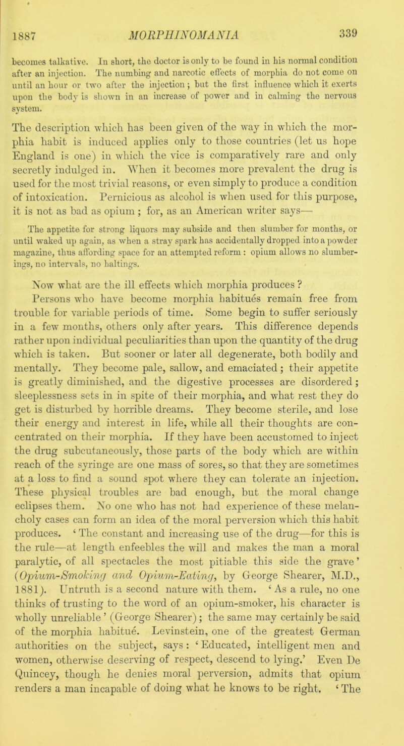 becomes talkative. In short, the doctor is only to be found in bis normal condition after an injection. The numbing and narcotic effects of morphia do not come on until an hour or two after the injection; but the first influence which it exerts upon the body is shown in an increase of power and in calming the nervous system. The description which has been given of the way in which the mor- phia habit is induced applies only to those countries (let us hope England is one) in which the vice is comparatively rare and only secretly indulged in. When it becomes more prevalent the drug is used for the most trivial reasons, or even simply to produce a condition of intoxication, rernicions as alcohol is when used for this purpose, it is not as bad as opium ; for, as an American writer says— The appetite for strong liquors may subside and then slumber for months, or until waked up again, as when a stray spark has accidentally dropped into a ])owder magazine, thus affording space for an attempted reform : opium allows no slumber- ings, no intervals, no baitings. Now what are the ill effects which morphia produces ? Persons who have become morphia habitues remain free from trouble for variable periods of time. Some begin to suffer seriously in a few months, others only after years. This difference depends rather upon individual peculiarities than upon the quantity of the drug which is taken. But sooner or later all degenerate, both bodily and mentally. They become pale, sallow, and emaciated; their appetite is greatly diminished, and the digestive processes are disordered; sleeplessness sets in in spite of their morphia, and what rest they do get is disturbed by horrible dreams. They become sterile, and lose their energy and interest in life, while all their thoughts are con- centrated on their morphia. If they have been accustomed to inject the drug subcutaneously, those parts of the body which are within reach of the syringe are one mass of sores, so that they are sometimes at a loss to find a sound spot where they can tolerate an injection. These physical troubles are bad enough, but the moral change eclipses them. Xo one who has not had experience of these melan- choly cases can form an idea of the moral perversion which this habit produces. ‘ The constant and increasing use of the drug—for this is the rule—at length enfeebles the will and makes the man a moral paralytic, of all spectacles the most pitiable this side the grave ’ {Opium-Smoking and Opium-Eating, by George Shearer, M.D., 1881). Untruth is a second nature with them. ‘ As a rule, no one thinks of trusting to the word of an opium-smoker, his character is wholly unreliable ’ (George Shearer) ; the same may certainly be said of the morphia habitue. Levinstein, one of the greatest German authorities on the subject, says : ‘ Educated, intelligent men and women, other^vise deserving of respect, descend to lying.’ Even De Quincey, though he denies moral perversion, admits that opium renders a man incapable of doing what he knows to be right. ‘ The