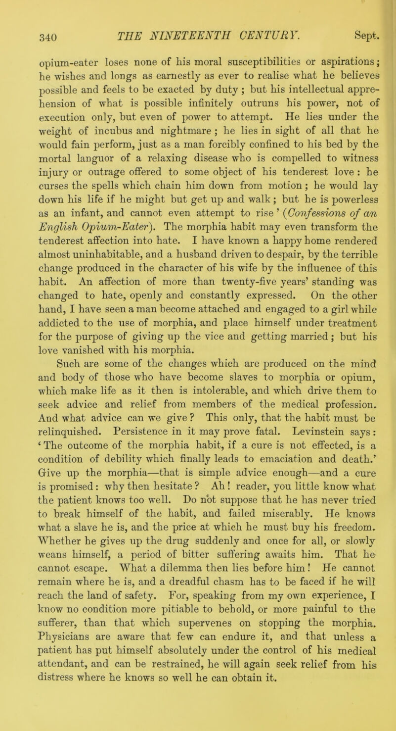 opium-eater loses none of his moral susceptibilities or aspirations; he wishes and longs as earnestly as ever to realise what he believes possible and feels to be exacted by duty ; but his intellectual appre- hension of what is possible infinitely outruns his power, not of execution only, but even of power to attempt. He lies under the weight of incubus and nightmare ; he lies in sight of all that he would fain perform, just as a man forcibly confined to his bed by the mortal languor of a relaxing disease who is compelled to witness injury or outrage offered to some object of his ten derest love : he curses the spells which chain him down from motion; he would la}” down his life if he might but get up and walk; but he is jjowerless as an infant, and cannot even attempt to rise’ (Confessions of an English Opium-Eater). The morphia habit may even transform the tenderest affection into hate. I have known a happy home rendered almost uninhabitable, and a husband driven to despair, by the terrible change produced in the character of his wife by the influence of this habit. An affection of more than twenty-five years’ standing was changed to hate, openly and constantly expressed. On the other hand, I have seen a man become attached and engaged to a girl while addicted to the use of morphia, and place himself under treatment for the purpose of giving up the vice and getting married; but his love vanished with his morphia. Such are some of the changes which are produced on the mind and body of those who have become slaves to morphia or opium, which make life as it then is intolerable, and which drive them to seek advice and relief from members of the medical profession. And what advice can we give ? This only, that the habit must be relinquished. Persistence in it may prove fatal. Levinstein says : ‘ The outcome of the morphia habit, if a cure is not effected, is a condition of debility which finally leads to emaciation and death.’ Grive up the morphia—that is simple advice enough—and a cure is promised: why then hesitate ? Ah! reader, you little know what the patient knows too well. Do not suppose that he has never tried to break himself of the habit, and failed miserably. He knows what a slave he is, and the price at which he must buy his freedom. Whether he gives up the drug suddenly and once for all, or slowly weans himself, a period of bitter suffering awaits him. That he cannot escape. What a dilemma then lies before him! He cannot remain where he is, and a dreadful chasm has to be faced if he will reach the land of safety. For, speaking from my own experience, I know no condition more pitiable to behold, or more painful to the sufferer, than that which supervenes on stopping the morphia. Physicians are aware that few can endure it, and that unless a patient has put himself absolutely under the control of his medical attendant, and can be restrained, he will again seek relief from his distress where he knows so well he can obtain it.