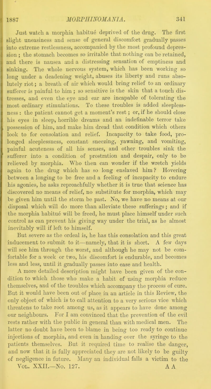Just watch a morphia habitue deprived of the drug. The first . slight uneasiness and sense of general discomfort gradually passes into extreme restlessness, accompanied by the most profound depres- I sion ; the stomach becomes so irritable that nothing can be retained, and there is nausea and a distressing sensation of emptiness and I sinking. The whole nervous system, which has been working so 1 long under a deadening weight, abuses its liberty and runs abso- lutely riot; a breath of air which would bring relief to an ordinary sufferer is painful to him ; so sensitive is the skin that a touch dis- tresses, and even the eye and ear are incapable of tolerating the most ordinary stimulations. To these troubles is added sleepless- ness : the patient cannot get a moment’s rest; or, if he should close his eyes in sleep, horrible dreams and an indefinable terror take , possession of him, and make him dread that condition which others look to for consolation and relief. Incapacity to take food, pro- longed sleeplessness, constant sneezing, yawning, and vomiting, painful acuteness of all his senses, and other troubles sink the ‘ sufferer into a condition of prostration and despair, only to be relieved by morphia. Who then can wonder if the wretch yields again to the drug which has so long enslaved him ? Hovering between a longing to be free and a feeling of incapacity to endure his agonies, he asks reproachfully whether it is true that science has discovered no means of relief, no substitute for morphia, which may be given him until the storm be past. No, we have no means at our disposal which will do more than alleviate these sufferings; and if the morphia habitue will be freed, he must place himself under such control as can prevent his giving way under the trial, as he almost inevitably will if left to himself. But severe as the ordeal is, he has this consolation and this great inducement to submit to it—namely, that it is short. A few days will see him through the worst, and although he may not be com- fortable for a week or two, his discomfort is endurable, and becomes less and less, until it gradually passes into ease and health. A more detailed description might have been given of the con- dition to which those who make a habit of using morphia reduce themselves, and of the troubles which accompany the process of cure. But it would have been out of place in an article in this Eeview, the only object of which is to call attention to a very serious vice which threatens to take root among us, as it appears to have done among our neighbours. For I am convinced that the prevention of the evil rests rather with the public in general than with medical men. The latter no doubt have been to blame in being too ready to continue injections of morphia, and even in handing over the syringe to the patients themselves. But it required time to realise the danger, and now that it is fully appreciated they are not likely to be guilty of negligence in future. Many an individual falls a victim to the Yol. XXII.—No. 127. A A