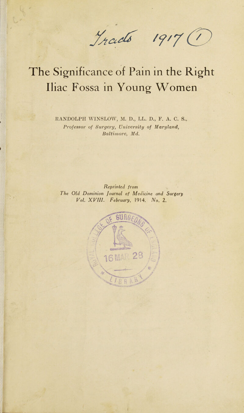 /f,y (T) Significance of Pain in the Right Iliac Fossa in Young Women RANDOLPH WINSLOW, M. D., LL. D., F. A. C. S., Professor of Surgery, University of Maryland, Baltimore, Md. Reprinted from The Old Dominion Journal of Medicine and Surgery Vol. XVIII. February, 1914. No. 2. !