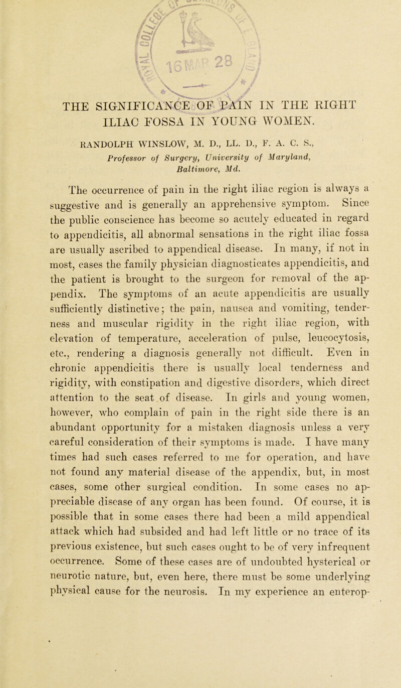 THE SIGNIFICANCE OF PAIN IN THE RIGHT ILIAC FOSSA IN YOUNG WOMEN. RANDOLPH WINSLOW, M. D., LL. D., F. A. C. S., Professor of Surgery, University of Maryland, Baltimore, Md. The occurrence of pain in the right iliac region is always a suggestive and is generally an apprehensive symptom. Since the public conscience has become so acutely educated in regard to appendicitis, all abnormal sensations in the right iliac fossa are usually ascribed to appendical disease. In many, if not in most, cases the family physician diagnosticates appendicitis, and the patient is brought to the surgeon for removal of the ap- pendix. The symptoms of an acute appendicitis are usually sufficiently distinctive; the pain, nausea and vomiting, tender- ness and muscular rigidity in the right iliac region, with elevation of temperature, acceleration of pulse, leucocytosis, etc., rendering a diagnosis generally not difficult. Even in chronic appendicitis there is usually local tenderness and rigidity, with constipation and digestive disorders, which direct attention to the seat of disease. In girls and young women, however, who complain of pain in the right side there is an abundant opportunity for a mistaken diagnosis unless a very careful consideration of their symptoms is made. I have many times had such cases referred to me for operation, and have not found any material disease of the appendix, but, in most cases, some other surgical condition. In some cases no ap- preciable disease of any organ has been found. Of course, it is possible that in some cases there had been a mild appendical attack which had subsided and had left little or no trace of its previous existence, but such cases ought to be of very infrequent occurrence. Some of these cases are of undoubted hysterical or neurotic nature, but, even here, there must be some underlying physical cause for the neurosis. In my experience an enterop-