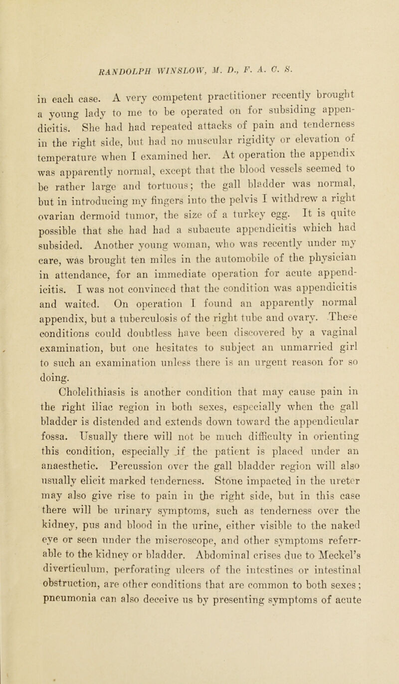 in each case. A very competent practitioner recently brought a young lady to me to be operated on for subsiding appen- dicitis. She had had repeated attacks of pain and tenderness in the right side., but had no' muscular rigidity or elevation of temperature when I examined her. At operation the appendix was apparently normal, except that the blood vessels seemed to be rather large and tortuous; the gall bladder was normal, but in introducing my fingers into the pelvis I withdrew a right ovarian dermoid tumor, the size of a turkey egg. It is quite possible that she had had a subacute appendicitis which had subsided. Another young woman, who was recently under my care, was brought ten miles in the automobile of the physician in attendance, for an immediate operation for acute append- icitis. I was not convinced that the condition was appendicitis and waited. On operation I found an apparently normal appendix, but a tuberculosis of the right tube and ovary. These conditions could doubtless have been discovered by a vaginal examination, but one hesitates to subject an unmarried girl to such an examination unless there is an urgent reason for so doing. Cholelithiasis is another condition that may cause pain in the right iliac region in both sexes, especially when the gall bladder is distended and extends down toward the appendicular fossa. Usually there will not be much difficulty in orienting this condition, especially .if the patient is placed under an anaesthetic. Percussion over the gall bladder region will also usually elicit marked tenderness. Stone impacted in the ureter may also give rise to pain in the right side, but in this case there will be urinary symptoms, such as tenderness over the kidney, pus and blood in the urine, either visible to the naked eye or seen under the miscroscope, and other symptoms refer- able to the kidney or bladder. Abdominal crises due to Meckel’s diverticulum, perforating ulcers of the intestines or intestinal obstruction, are other conditions that are common to both sexes; pneumonia can also deceive us by presenting symptoms of acute