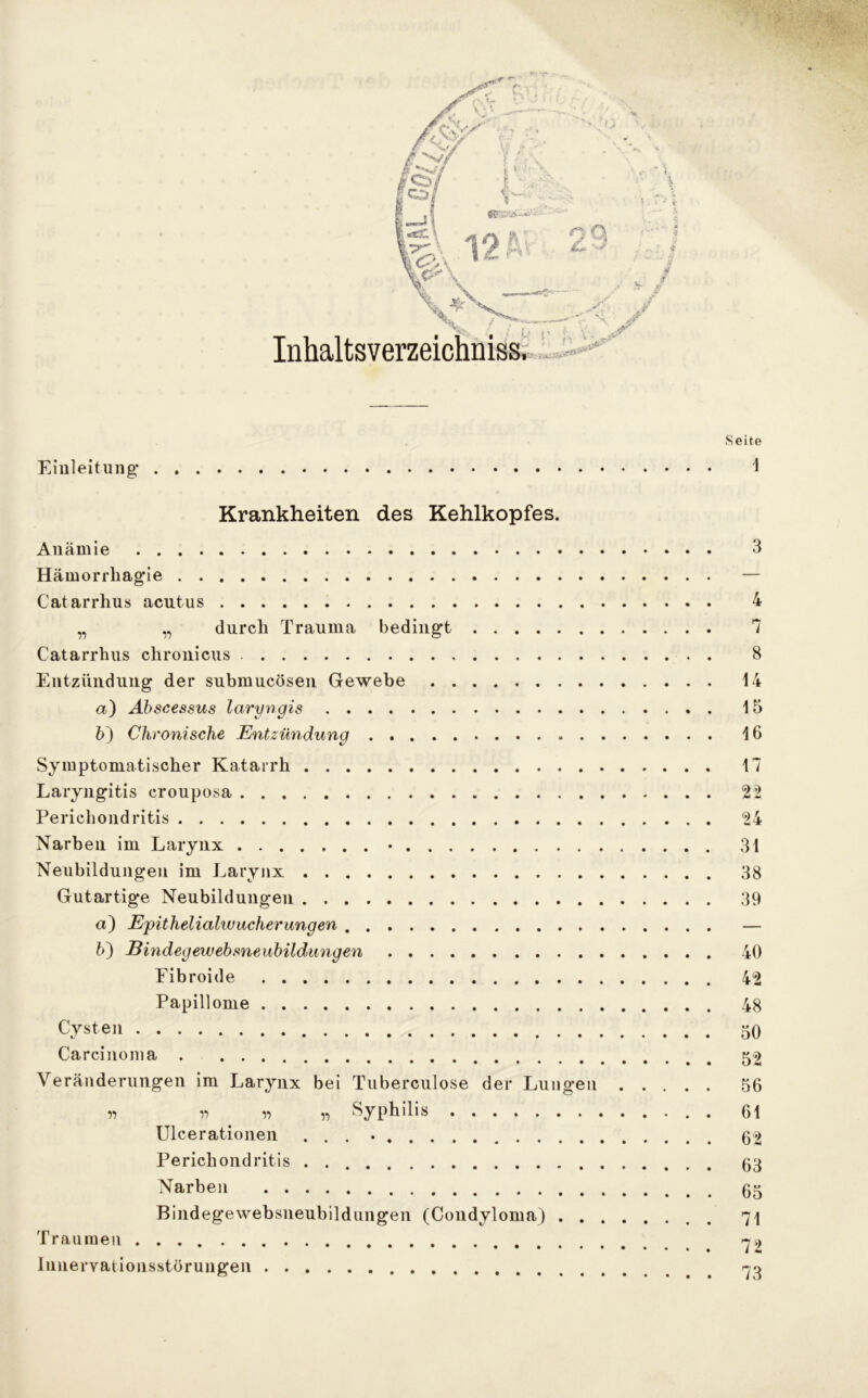 r\ O Inhaltsverzeichniss, h r yt*'' Seite Einleitung- 1 Krankheiten des Kehlkopfes. Anämie 3 Hämorrhag’ie Catarrhus acutus 4 „ „ durch Trauma bedingt 7 Catarrhus chronicus 8 Entzündung der submucösen Gewebe 14 а) Abscessus laryngis 15 б) Chronische Entzündung 16 Symptomatischer Katarrh 17 Laryngitis crouposa 22 Perichondritis 24 Narben im Larynx • 31 Neubildungen im Larynx 38 Gutartige Neubildungen 39 a) Epithelialwucherangen — ?>) Bindegewebsneubildungen 40 Fibroide 42 Papillome 48 Cysten 50 Carcinoma 52 Veränderungen im Larynx bei Tuberculose der Lungen 56 n r> » y> Syphilis . 61 Ulcerationen ... • 62 Perichondritis . 03 Narben 05 Bindegewebsneubildungen (Condyloma) 71 Traumen 72 Innervationsstörungen 70