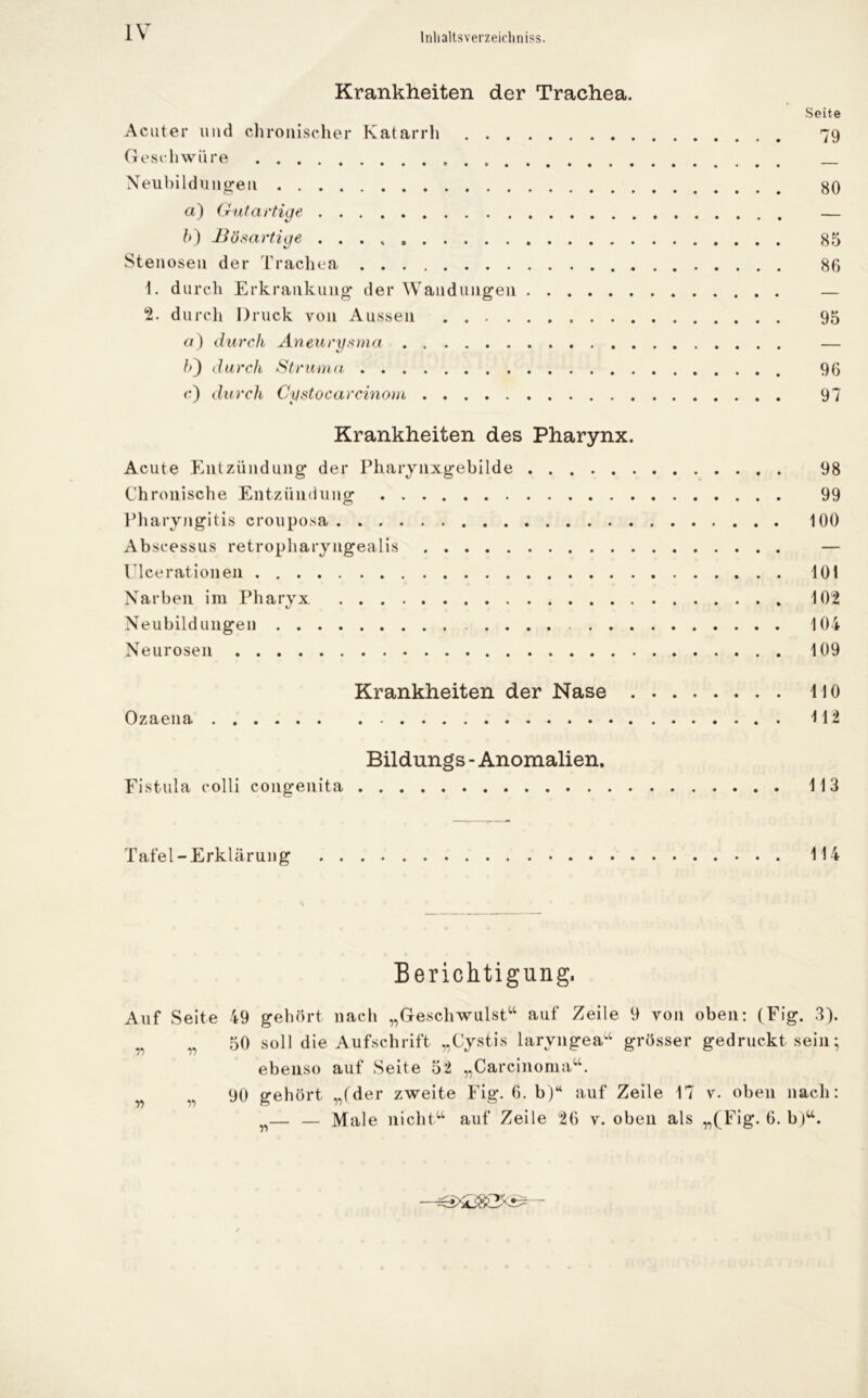 Inhaltsverzeichnis. Krankheiten der Trachea. Seite Acuter und chronischer Katarrh 79 Geschwüre Neubildungen 80 a) Gutartige — ?>) Bösartige 85 Stenosen der Trachea 86 1. durch Erkrankung der Wandungen — 2. durch Druck von Aussen 95 or) durch Aneurysma — h') durch Struma 96 c) durch Cystocarcinom 97 Krankheiten des Pharynx. Acute Entzündung der Pharynxgebilde 98 Chronische Entzündung 99 Pharyngitis crouposa 100 Abscessus retropharyngealis — Ulcerationen 101 Narben im Pharyx 102 Neubildungen 104 Neurosen 109 Krankheiten der Nase 110 Ozaena 112 Bildungs - Anomalien. Fistula colli congenita 113 Tafel-Erklärung 114 \ Berichtigung. Auf Seite 49 gehört nach „Geschwulst“ auf Zeile 9 von oben: (Eig. 3). r „ 50 soll die Aufschrift „Cystis laryngea“ grösser gedruckt sein; ebenso auf Seite 52 „Carcinoma“. w 90 gehört „(der zweite Fig. 6. b)“ auf Zeile 17 v. oben nach: n— — Male nicht“ auf Zeile 26 v. oben als „(Fig. 6. b)“.