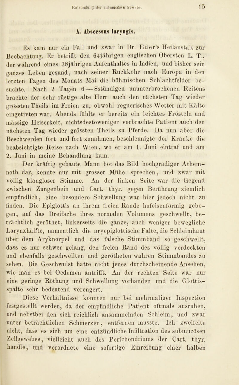 A. Abscessus laryngis. Es kam nur ein Fall und zwar in Dr. Eder’s Heilanstalt zur Beobachtung. Er betrifft den 64jährigen englischen Obersten L. T., der während eines 38jährigen Aufenthaltes in Indien, und bisher sein ganzes Leben gesund, nach seiner Rückkehr nach Europa in den letzten Tagen des Monats Mai die böhmischen Schlachtfelder be- suchte. Nach 2 Tagen 6 — 8stündigen ununterbrochenen Reitens brachte der sehr rüstige alte Herr auch den nächsten Tag wieder grössten Theils im Freien zu, obwohl regnerisches Wetter mit Kälte eingetreten war. Abends fühlte er bereits ein leichtes Frösteln und mässige Heiserkeit, nichtsdestoweniger verbrachte Patient auch den nächsten Tag wieder grössten Theils zu Pferde. Ha nun aber die Beschwerden fort und fort Zunahmen, beschleunigte der Kranke die beabsichtigte Reise nach Wien, wo er am 1. Juni eintraf und am 2. Juni in meine Behandlung kam. Her kräftig gebaute Mann bot das Bild hochgradiger Atliem- noth dar, konnte nur mit grosser Mühe sprechen, und zwar mit völlig klangloser Stimme. An der linken Seite war die Gegend zwischen Zungenbein und Gart. thyr. gegen Berührung ziemlich empfindlich, eine besondere Schwellung war hier jedoch nicht zu finden. Hie Epiglottis an ihrem freien Rande hufeisenförmig gebo- gen, auf das Hreifache ihres normalen Volumens geschwellt, be- trächtlich gerötliet, linkerseits die ganze, auch weniger bewegliche Larynxhälfte, namentlich die aryepiglottisclie Falte, die Schleimhaut über dem Aryknorpel und das falsche Stimmband so geschwellt, dass es nur schwer gelang, den freien Rand des völlig verdeckten und ebenfalls geschwellten und gerötheten wahren Stimmbandes zu sehen. Hie Geschwulst hatte nicht jenes durchscheinende Ansehen, wie man es bei Oedemen antrifft. An der rechten Seite war nur eine geringe Röthung und Schwellung vorhanden und die Glottis- spalte sehr bedeutend verengert. Hiese Verhältnisse konnten nur bei mehrmaliger Inspection festgestellt werden, da der empfindliche Patient oftmals ausruhen, und nebstbei den sich reichlich ansammelnden Schleim, und zwar unter beträchtlichen Schmerzen, entfernen musste. Ich zweifelte nicht, dass es sich um eine entzündliche Infiltration des submucösen Zellgewebes, vielleicht auch des Perichondriums der Gart. thyr. handle, und verordnete eine sofortige Einreibung einer halben