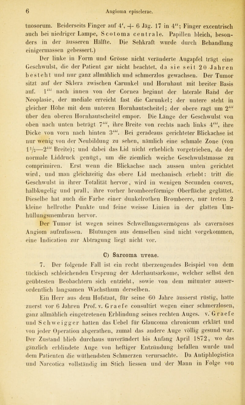 tuosorum. Beiderseits Finger auf 4', -j- 6 Jag. 17 in 4; Finger excentrisch auch bei niedriger Lampe, Scotoma centrale. Papillen bleich, beson- ders in der äusseren Hälfte. Die Sehkraft wurde durch Behandlung einigermassen gebessert.) Der linke in Form und Grösse nicht veränderte Augapfel trägt eine Geschwulst, die der Patient gar nicht beachtet, da sie seit 2 0-Jahren bestellt und nur ganz allmählich und schmerzlos gewachsen. Der Tumor sitzt auf der Sklera zwischen Carunkel und Hornhaut mit breiter Basis auf. \ui nach innen von der Cornea beginnt der laterale Band der Neoplasie, der mediale erreicht fast die Carunkel; der untere steht in gleicher Höhe mit dem unteren Hornhautscheitel; der obere ragt um 2' über den oberen Hornhautscheitel empor. Die Länge der Geschwulst von oben nach unten beträgt 7', ihre Breite von rechts nach links 4', ihre Dicke von vorn nach hinten 3'. Bei geradeaus gerichteter ßlickachse ist nur wenig von der Neubildung zu sehen, nämlich eine schmale Zone (von Vj'i—2' Breite); und dabei das Lid nicht erheblich vorgetrieben, da der normale Liddruck genügt, um die ziemlich weiche Geschwulstmasse zu comprimiren. Erst wenn die Blickachse nach aussen unten gerichtet wird, und man gleichzeitig das obere Lid mechanisch erhebt: tritt die Geschwulst in ihrer Totalität hervor, wird in wenigen Secunden convex, halbkugelig und prall, ihre vorher brombeerförmige Oberfläche geglättet. Dieselbe hat auch die Farbe einer dunkelrothen Brombeere, nur treten 2 kleine hellrothe Punkte und feine weisse Linien in der glatten Um- hüllungsmembran hervor. Der Tumor ist wegen seines Schwellungsvermögens als cavernöses Angiom aufzufassen. Blutungen aus demselben sind nicht vorgekommen, eine Indication zur Abtragung liegt nicht vor. C) Sarcoma uveae. 7. Der folgende Fall ist ein recht überzeugendes Beispiel von dem tückisch schleichenden Ursprung der Aderhautsarkome, welcher selbst den geübtesten Beobachtern sich entzieht, sowie von dem mitunter ausser- ordentlich langsamen Wachst hum derselben. Ein Herr aus dem Hofstaat, für seine 60 Jahre äusserst rüstig, hatte zuerst vor 6 Jahren Prof. v. Graefe consultirt wegen einer schmerzlosen, ganz allmählich eingetretenen Erblindung seines rechten Auges, v. Graefe und Schweigger hatten das Uebel für Glaucoma chronicum erklärt und von jeder Operation abgerathen, zumal das andere Auge völlig gesund war. Der Zustand blieb durchaus unverändert bis Anfang April 1872, wo das gänzlich erblindete Auge von heftiger Entzündung befallen wurde und dem Patienten die wüthendsten Schmerzen verursachte. Da Antiphlogistica und Narcotica vollständig im Stich liessen und der Mann in Folge von