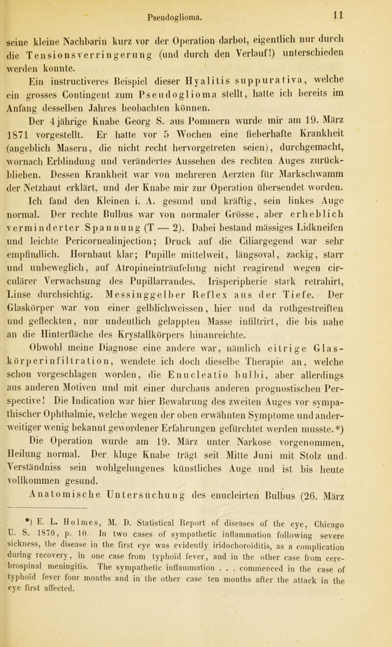 Pseudoglioma. seine kleine Nachbarin kurz vor der Operation darbot, eigentlich nur durch die Tensionsverringerung (und durch den Verlauf!) unterschieden werden konnte. Ein instructiveres Beispiel dieser Hyalitis suppurativa, welche ein grosses Contingent zum Pseudoglioma stellt, hatte ich bereits im Anfang desselben Jahres beobachten können. Der 4 jährige Knabe Georg S. aus Pommern wurde mir am 19. März 1871 vorgestellt. Er hatte vor 5 Wochen eine fieberhafte Krankheit (angeblich Masern, die nicht recht hervorgetreten seien), durchgemacht, wornach Erblindung und verändertes Aussehen des rechten Auges zurück- blieben. Dessen Krankheit war von mehreren Aerzten für Markschwamm der Netzhaut erklärt, und der Knabe mir zur Operation übersendet worden. Ich fand den Kleinen i. A. gesund und kräftig, sein linkes Auge normal. Der rechte Bulbus war von normaler Grösse, aber erheblich verminderter S p a n n u n g (T — 2). Dabei bestand mässiges Lidkneifen und leichte Pericornealinjection; Druck auf die Ciliargegend war sehr empfindlich. Hornhaut klar; Pupille mittelweit, längsoval, zackig, starr und unbeweglich, auf Atropineinträufelung nicht reagirend wegen cir- culärer Verwachsung des Pupillarrandes. Irisperipherie stark retrahirl, Linse durchsichtig. Messinggelber Reflex aus der Tiefe.' Der Glaskörper war von einer gelblichweissen, hier und da rothgestreiften und gefleckten, nur undeutlich gelappten Masse infiltrirt, die bis nahe an die Hinterfläche des Krystallkörpers hinanreichte. Obwohl meine Diagnose eine andere war, nämlich eitrige Glas- körperinfiltration, wendete ich doch dieselbe Therapie an, welche schon vorgeschlagen worden, die Enucleatio bu 1 hi, aber allerdings aus anderen Motiven und mit einer durchaus anderen prognostischen Per- spective! Die Indication war hier Bewahrung des zweiten Auges vor sympa- thischer Ophthalmie, welche wegen der oben erwähnten Symptome und ander- weitiger wenig bekannt gewordener Erfahrungen gefürchtet werden musste. *) Die Operation wurde am 19. März unter Narkose vorgenommen, Heilung normal. Der kluge Knabe trägt seit Mitte Juni mit Stolz und. Verständniss sein wohlgelungenes künstliches Auge und ist bis heute vollkommen gesund. Anatomische Untersuchung des enucleirten Bulbus (26. März *) E. L. Holmes, M. D. Statistical Report of diseases of the eye, Chicag-o U. S. 1870, p. 10. In two cases of sympathetic inflammation following severe sickness, the disease in the first eye was evidently iridochoro'iditis, as a complication during recovery, in one case from typhoid fever, and in the other case from cere- brospinal meningitis. The sympathetic inflammation . . . commenced in the case of typhoid fever four months and in the other case ten months after the attack in the eye first affected.