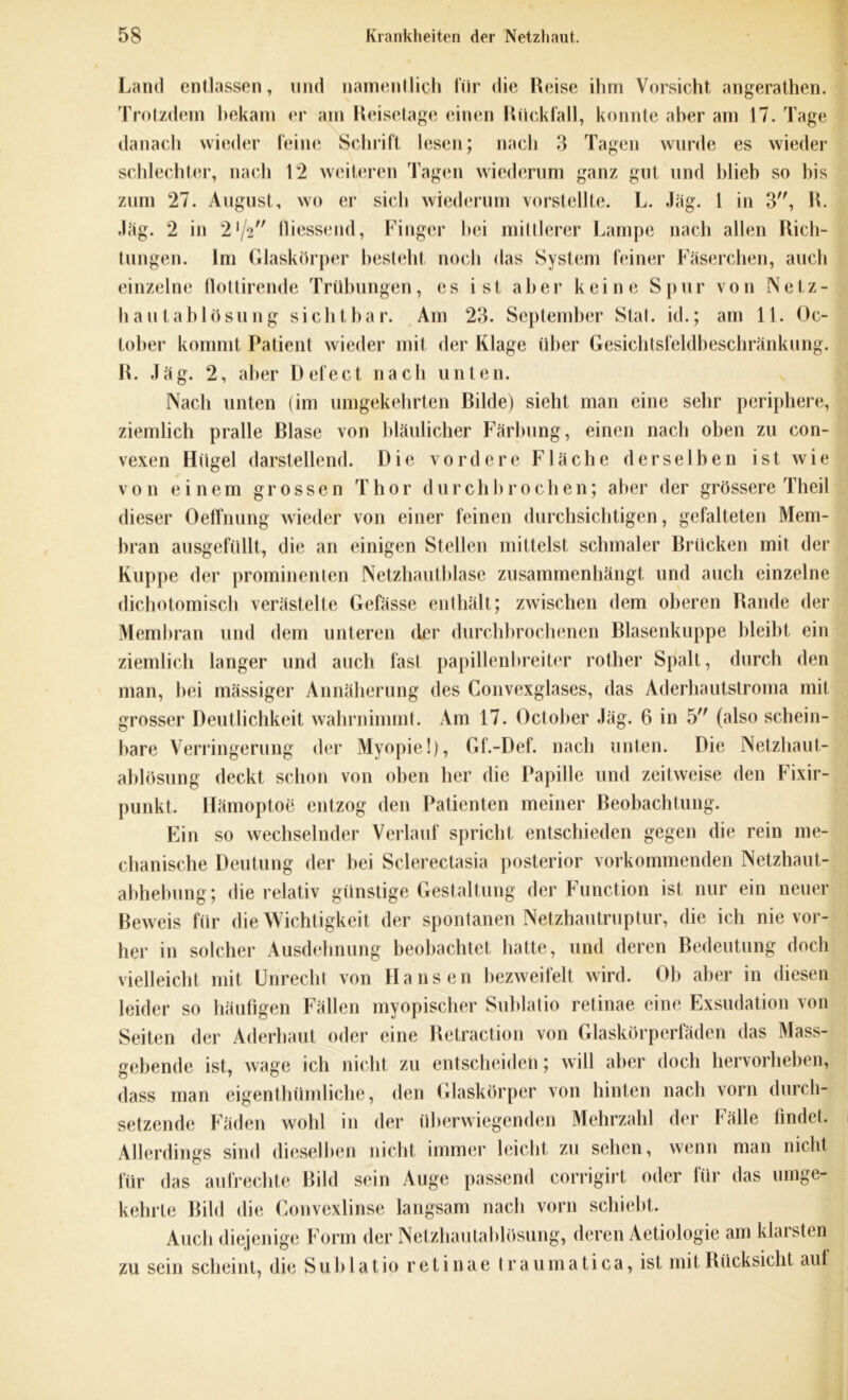 Land entlassen, und namentlich für die Reise ihm Vorsicht angerathen. Trotzdem bekam er am Reisetage einen Rückfall, konnte aber am 17. Tage danach wieder feine Schrift lesen; nach 3 Tagen wurde es wieder schlechter, nach 12 weiteren Tagen wiederum ganz gut und blieb so bis zum 27. August, wo er sich wiederum vorstellte. L. Jäg. 1 in 3, R. Jag. 2 in 2V2 fliessend, Finger hei mittlerer Lampe nach allen Rich- tungen. Im Glaskörper bestellt noch das System feiner Fäserchen, auch einzelne flottirende Trübungen, es ist aber keine Spur von Netz- haulablösung sichtbar. Am 23. September Stal, id.; am 11. Oc- tober kommt Patient wieder mit der Klage über Gesichtsfeldbeschränkung. R. Jäg. 2, aber D efect nach unten. Nach unten (im umgekehrten Rilde) sieht man eine sehr periphere, ziemlich pralle Blase von bläulicher Färbung, einen nach oben zu con- vexen Hügel darstellend. Die vordere Fläche derselben ist wie von einem grossen Thor durchbrochen; aber der grössere Jheil dieser Oeffnung wieder von einer feinen durchsichtigen, gefalteten Mem- bran ausgefüllt, die an einigen Stellen mittelst schmaler Brücken mit der Kuppe der prominenten Netzhautblase zusammenhängt und auch einzelne dichotomisch verästelte Gefässe enthält; zwischen dem oberen Rande der Membran und dem unteren der durchbrochenen Blasenkuppe bleibt ein ziemlich langer und auch fast papillenbreiter rother Spalt, durch den man, bei mässiger Annäherung des Convexglases, das Aderhautstroma mit grosser Deutlichkeit wahrnimmt. Am 17. October Jäg. 6 in 5 (also schein- bare Verringerung der Myopie!), Gf.-Def. nach unten. Die Netzhaut- ablösung deckt schon von oben her die Papille und zeitweise den Fixir- punkt. Hämoptoe entzog den Patienten meiner Beobachtung. Ein so wechselnder Verlauf spricht entschieden gegen die rein me- chanische Deutung der bei Sclerectasia posterior vorkommenden Netzhaut- abhebung; die relativ günstige Gestaltung der Function ist nur ein neuer Beweis für die Wichtigkeit der spontanen Netzhautruptur, die ich nie vor- her in solcher Ausdehnung beobachtet batte, und deren Bedeutung doch vielleicht mit Unrecht von Hansen bezweifelt wird. Ob aber in diesen leider so häufigen Fällen myopischer Sublatio retinae eine Exsudation von Seiten der Aderhaut oder eine Retraction von Glaskörperfäden das Mass- gebende ist, wage ich nicht zu entscheiden; will aber doch hervorheben, dass man eigentümliche, den Glaskörper von hinten nach vorn durch- setzende Fäden wohl in der überwiegenden Mehrzahl der Fälle findet. Allerdings sind dieselben nicht immer leicht zu sehen, wenn man nicht für das aufrechte Bild sein Auge passend corrigirt oder für das umge- kehrte Bild die Convexlinse langsam nach vorn schiebt. Auch diejenige Form der Netzhautablösung, deren Aetiologie am klarsten zu sein scheint, die Sublatio retinae traumatica, ist mit Rücksicht aut