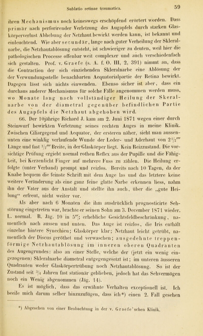 Sublatio retinae traumatica. ihren M e c h a n i s m u s noch keineswegs erschöpfend erörtert worden. Dass primär nach perforirender Verletzung des Augapfels durch starken Glas- körperverlust Abhebung der Netzhaut bewirkt werden kann, ist bekannt und einleuchtend. Wie aber secundär, lange nach guter Verheilung der Sklera!- narbe, die Netzhautablösung entsteht, ist schwieriger zu deuten, weil hier die pathologischen Processe offenbar weit complexer und auch verschiedenlach sich gestalten. Prof. v. Graefe (s. A. f. 0. III, 2, 391) nimmt an, dass die Contraction der sich einziehenden Skleralnarbe eine Ablösung der der Verwundungsstelle benachbarten Aequatorialpartie der Retina bewirkt. Dagegen lässt sich nichts einwenden. Ebenso sicher ist aber, dass ein durchaus anderer Mechanismus für solche Fälle angenommen werden muss, wo Monate lang nach vollständiger Heilung der Skeral- narhe von der diametral gegenüber befindlichen Partie des Augapfels die Netzhaut abgehoben wird. 66. Der 10jährige Richard J. kam am 2. Juni 1871 wegen einer durch Steinwurf bewirkten Verletzung seines rechten Auges in meine Klinik. Zwischen Ciliargegend und Aequator, der ersteren näher, sieht man aussen- unten eine winklig verlaufende Wunde der Leder- und Aderhaut von 21/2' Länge und fast */2' Breite, in der Glaskörper liegt. Kein Reizzustand. Die vor- sichtige Prüfung ergiebt normal rothen Reflex aus der Pupille und die Fähig- keit, bei Kerzenlicht Finger auf mehrere Fuss zu zählen. Die Heilung er- folgte (unter Verband) prompt und reizlos. Bereits nach 10 Tagen, da der Knabe bequem die feinste Schrift mit dem Auge las und das letztere keine weitere Veränderung als eine ganz feine glatte Narbe erkennen liess, nahm ihn der Vater aus der Anstalt und stellte ihn auch, über die „gute Hei- lung“ erfreut, nicht weiter vor. Als aber nach 6 Monaten die ihm ausdrücklich prognosticirte Seh- störung eingetreten war, brachte er seinen Sohn am 3. Decemher 1871 wieder. L. normal. R. Jäg. 10 in 5[; erhebliche Gesichtsfeldbeschränkung, na- mentlich nach aussen und unten. Das Auge ist reizlos, die Iris enthält einzelne hintere Synechien; Glaskörper klar; Netzhaut leicht getrübt, na- mentlich der Discus geröthet und verwaschen; ausgedehnte treppen- förmige Netzhautahlösung im inneren oberen Quadranten des Augengrundes: also an einer Stelle, welche der (jetzt ein wenig ein- gezogenen) Skleralnarbe diametral entgegengesetzt ist; im unteren äusseren Quadranten weder Glaskörpertrübung noch Netzhautablösung. So ist der Zustand seit 3/4 Jahren fast stationär geblieben, jedoch hat das Sehvermögen noch ein Wenig abgenommen (Jäg. 14). Es ist möglich, dass das erwähnte Verhalten exceptionell ist. Ich beeile mich darum selber hinzuzufügen, dass ich*) einen 2. Fall gesehen *) Abgesehen von einer Beobachtung in der v. Graefe’sehen Klinik,