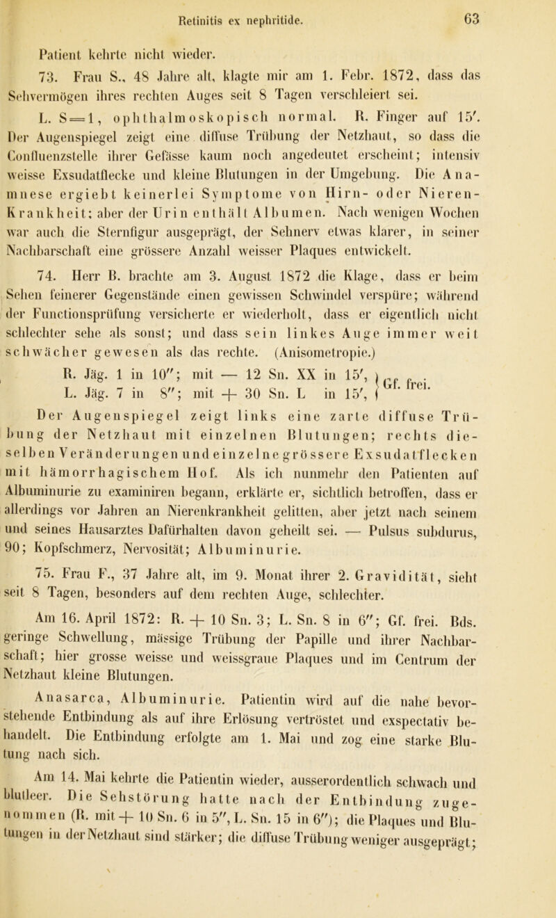 Patient kehrte nicht wieder. 73. Frau S., 48 Jahre alt, klagte mir am 1. Febr. 1872, dass das Sehvermögen ihres rechten Auges seit 8 Tagen verschleiert sei. L. S = l, ophthalmoskopisch normal. R. Finger auf 15'. Rer Augenspiegel zeigt eine diffuse Trübung der Netzhaut, so dass die Confluenzstelle ihrer Gefässe kaum noch angedeutet erscheint; intensiv weisse Exsudatflecke und kleine Blutungen in der Umgehung. Die Ana- mnese ergiebt keinerlei Symptome von Hirn- oder Nieren- Krankheit; aber der Urin enthält Albumen. Nach wenigen Wochen war auch die Sternfigur ausgeprägt, der Sehnerv etwas klarer, in seiner Nachbarschaft eine grössere Anzahl weisser Plaques entwickelt. 74. Herr B. brachte am 3. August 1872 die Klage, dass er beim Sehen feinerer Gegenstände einen gewissen Schwindel verspüre; während der Functionsprüfung versicherte er wiederholt, dass er eigentlich nicht schlechter sehe als sonst; und dass sein linkes Auge immer weit schwächer gewesen als das rechte. (Anisometropie.) R. Jäg. 1 in 10; mit — 12 Sn. XX in 15', | , L. Jäg. 7 in 8; mit + 30 Sn. L in 15', j • r< ** Der Augenspiegel zeigt links eine zarte diffuse Trü- bung der Netzhaut mit einzelnen ß 1 u t u n g e n; rechts die- selben V erä n <1 er u ng en u nd e i n z e 1 n e g r ö sser e E x sud a t f 1 e c k e n mit hämorrhagischem Hof» Als ich nunmehr den Patienten auf Albuminurie zu examiniren begann, erklärte er, sichtlich betroffen, dass er allerdings vor Jahren an Nierenkrankheit gelitten, aber jetzt nach seinem und seines Hausarztes Dafürhalten davon geheilt sei. — Pulsus subdurus, 90; Kopfschmerz, Nervosität; Albuminurie. 75. Frau F., 37 Jahre alt, im 9. Monat ihrer 2. Gravidität, sieht seit 8 Tagen, besonders auf dem rechten Auge, schlechter. Am 16. April 1872: B. + 10 Sn. 3; L. Sn. 8 in 6; Gf. frei. Bds. geringe Schwellung, mässige Trübung der Papille und ihrer Nachbar- schalt; hier grosse weisse und weissgraue Plaques und im Centrum der Netzhaut kleine Blutungen. Anasarca, Albuminurie. Patientin wird auf die nahe bevor- stehende Entbindung als auf ihre Erlösung vertröstet und exspectativ be- handelt, Die Entbindung erfolgte am 1. Mai und zog eine starke Blu- tung nach sich. Am 14. Mai kehrte die Patientin wieder, ausserordentlich schwach und blutleer. Die Sehstörung hatte nach der Entbindung zuge- nommen (B. mit -f- 10 Sn. 6 in 5, L. Sn. 15 in 6); die Plaques und Blu- tungen in der Netzhaut sind stärker; die diffuse Trübung weniger ausgeprägt;