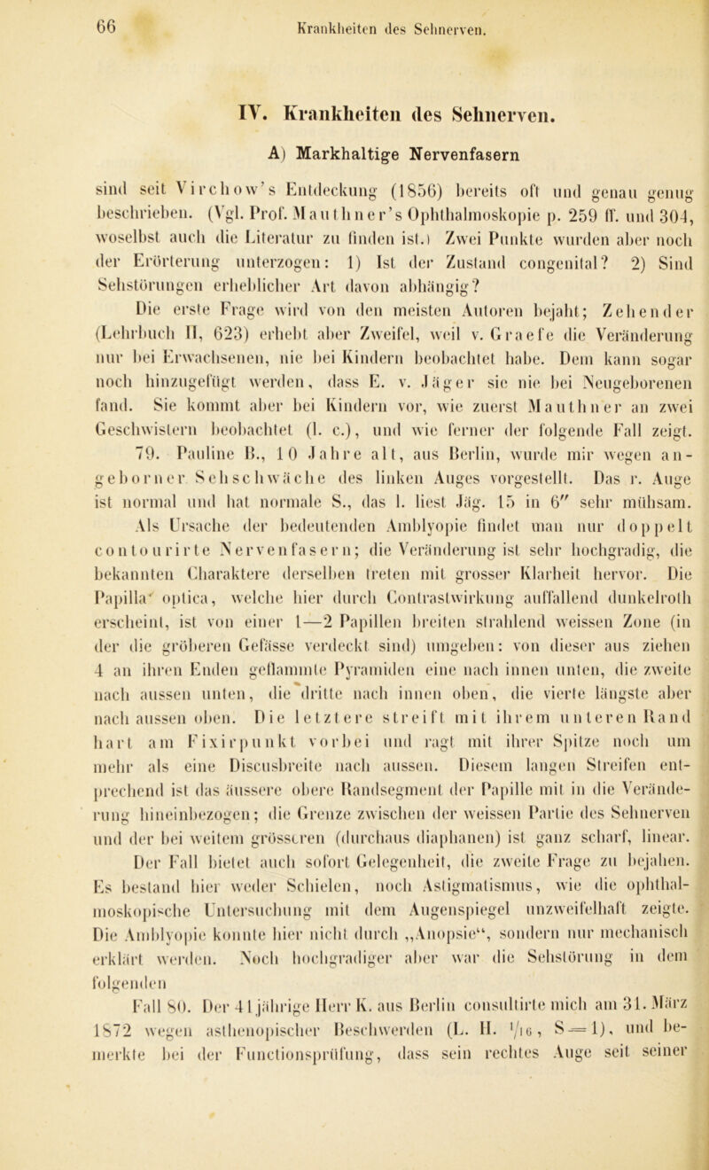 TV. Krankheiten des Sehnerven. A) Markhaltige Nervenfasern sind seit A irchow’s Entdeckung (1856) bereits oft und genau genug beschrieben. (Vgl. Prof. Mauthner’s Ophthalmoskopie p. 259 ff. und 304, woselbst auch die Literatur zu finden ist.) Zwei Punkte wurden aber noch der Erörterung unterzogen: 1) Ist der Zustand congenital? 2) Sind Sehstorungen erheblicher Art davon abhängig? Die erste Frage wird von den meisten Autoren bejaht; Zehen der (Lehrbuch II, 623) erhebt aber Zweifel, weil v. Graefe die Veränderung nur bei Erwachsenen, nie bei Kindern beobachtet habe. Dem kann sogar noch hinzugefügt werden, dass E. v. Jäger sie nie bei Neugeborenen fand. Sie kommt aber bei Kindern vor, wie zuerst Mauthner an zwei Geschwistern beobachtet (1. c.), und wie ferner der folgende Fall zeigt. 79. Pauline B., 10 Jahre alt, aus Berlin, wurde mir wegen an- geb orner Seh schwäche des linken Auges vorgestellt. Das r. Auge ist normal und hat normale S., das 1. liest Jäg. 15 in 6 sehr mühsam. Als Ursache der bedeutenden Amblyopie findet man nur doppelt contourirte Nervenfasern; die Veränderung ist sehr hochgradig, die bekannten Charaktere derselben treten mit grosser Klarheit hervor. Die Papilla* optica, welche liier durch Contrastwirkung auffallend dunkelroth erscheint, ist von einer l—2 Papillen breiten strahlend weissen Zone (in der die gröberen Gefässe verdeckt sind) umgeben: von dieser aus ziehen 4 an ihren Enden geflammte Pyramiden eine nach innen unten, die zweite nach aussen unten, die dritte nach innen oben, die vierte längste aber nach aussen oben. Die letztere streift mit ihrem unteren Band hart am Fixirpunkt vorbei und ragt mit ihrer Spitze noch um mehr als eine Discusbreite nach aussen. Diesem langen Streifen ent- precliend ist das äussere obere Bandsegment der Papille mit in die Verände- rung hineinbezogen; die Grenze zwischen der weissen Partie des Sehnerven und der bei weitem grösseren (durchaus diaphanen) ist ganz scharf, linear. Der Fall bietet auch sofort Gelegenheit, die zweite Frage zu bejahen. Es bestand hier weder Schielen, noch Astigmatismus, wie die ophthal- moskopische Untersuchung mit dem Augenspiegel unzweifelhaft zeigte. Die Amblyopie konnte hier nicht durch „Anopsie“, sondern nur mechanisch erklärt werden. Noch hochgradiger aber war die Sehstörung in dem folgenden Fall 80. Der 41 jährige Herr K. aus Berlin consultirte mich am 31. März 1872 wegen asthenopischer Beschwerden (L. II. l/io, S-= l), und be- merkte bei der Functionsprüfung, dass sein rechtes Auge seit seiner