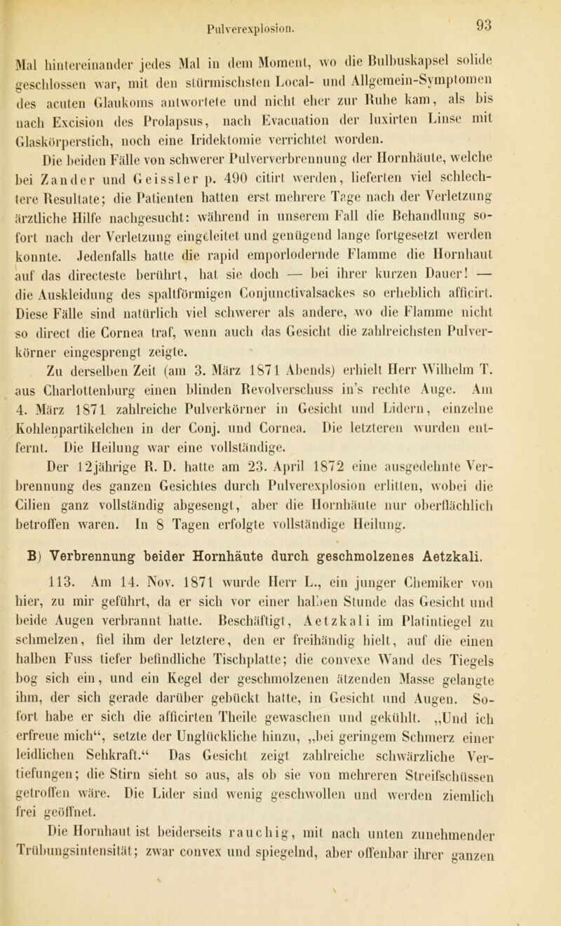 Mal hintereinander jedes Mal in dem Moment, wo die Bulbuskapsel solide geschlossen war, mit den stürmischsten Local- und Allgemein-Svmptomen des acuten Glaukoms antwortete und nicht eher zur Ruhe kam, als bis nach Excision des Prolapsus, nach Evacuation der luxirten Linse mit Glaskörperstich, noch eine Iridektomie verrichtet worden. Die beiden Fälle von schwerer Pulververbrennung der Hornhäute, welche hei Zander und Geissler p. 490 citirt werden, lieferten viel schlech- tere Resultate; die Patienten hatten erst mehrere Tage nach der Verletzung ärztliche Hilfe nachgesucht: während in unserem Fall die Behandlung so- fort nach der Verletzung eingcleitet und genügend lange fortgesetzt werden konnte. Jedenfalls hatte die rapid emporlodernde Flamme die Hornhaut auf das directeste berührt, hat sie doch — hei ihrer kurzen Dauer! — die Auskleidung des spaltförmigen Conjunctivalsackes so erheblich afficirt. Diese Fälle sind natürlich viel schwerer als andere, wo die Flamme nicht so direct die Cornea traf, wenn auch das Gesicht die zahlreichsten Pulver- körner eingesprengt zeigte. Zu derselben Zeit (am 3. März 1871 Abends) erhielt Herr Wilhelm T. aus Charlottenburg einen blinden Revolverschuss in’s rechte Auge. Am 4. März 1871 zahlreiche Pulverkörner in Gesicht und Lidern, einzelne Kohlenpartikelchen in der Conj. und Cornea. Die letzteren wurden ent- fernt. Die Heilung war eine vollständige. Der 12jährige R. D. hatte am 23. April 1872 eine ausgedehnte Ver- brennung des ganzen Gesichtes durch Pulverexplosion erlitten, wobei die Cilien ganz vollständig abgesengt, aber die Hornhäute nur oberflächlich betroffen waren, ln 8 Tagen erfolgte vollständige Heilung. % B) Verbrennung beider Hornhäute durch geschmolzenes Aetzkali. 113. Am 14. Nov. 1871 wurde Herr L., ein junger Chemiker von hier, zu mir geführt, da er sich vor einer halben Stunde das Gesicht und beide Augen verbrannt hatte. Beschäftigt, Aetzkali im Platintiegel zu schmelzen, fiel ihm der letztere, den er freihändig hielt, auf die einen halben Fuss tiefer befindliche Tischplatte; die convexe Wand des Tiegels bog sich ein, und ein Kegel der geschmolzenen ätzenden Masse gelangte ihm, der sich gerade darüber gebückt hatte, in Gesicht und Augen. So- fort habe er sich die afficirten Tlieile gewaschen und gekühlt. ,,Und ich erfreue mich“, setzte der Unglückliche hinzu, „hei geringem Schmerz einer leidlichen Sehkraft.“ Das Gesicht zeigt zahlreiche schwärzliche Ver- tiefungen ; die Stirn sieht so aus, als oh sie von mehreren Streifschüssen getroffen wäre. Die Lider sind wenig geschwollen und werden ziemlich frei geöffnet. Die Hornhaut ist beiderseits rauchig , mit nach unten zunehmender Trübungsintensität; zwar convex und spiegelnd, aber offenbar ihrer ganzen