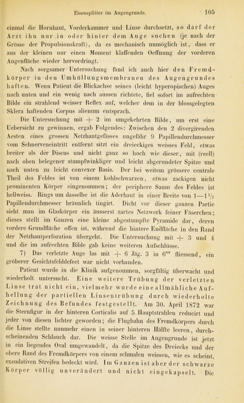 einmal die Hornhaut, Vorderkammer und Linse durchsetzt, so darf der Arzt ihn nur .in oder hinter dem Auge suchen (je nach der Grösse der Propulsionskraft), da es mechanisch unmöglich ist, dass er aus der kleinen nur einen Moment klaffenden Oeffnung der vorderen Augenfläche wieder hervordringt. Nach sorgsamer Untersuchung fand ich auch hier den Fremd- körper in den Umhüllungsmembranen des Augen grün des haften. Wenn Patient die Blickachse seines (leicht hyperopischen) Auges nach unten und ein wenig nach aussen richtete, fiel sofort im aufrechten Bilde ein strahlend weisser Beflex auf, welcher dem in der blossgelegten Sklera haftenden Corpus alienum entsprach. Die Untersuchung mit + 2 im umgekehrten Bilde, um erst eine Uebersicht zu gewinnen, ergab Folgendes: Zwischen den 2 divergirenden Aesten eines grossen Netzhautgefässes ungefähr 9 Papillendurchmesser vom Sehnerveneintritt entfernt sitzt ein dreieckiges weisses Feld, etwas breiter als der Discus und nicht ganz so hoch wie dieser, mit (reell) nach oben belegener stumpfwinkliger und leicht abgerundeter Spitze und nach unten zu leicht convexer Basis. Der hei weitem grössere centrale Theil des Feldes ist von einem kohlschwarzen, etwas zackigen nicht prominenten Körper eingenommen; der periphere Saum des Feldes ist hellweiss. Rings um dasselbe ist die Aderhaut in einer Breite von 1—11/2 Papillendurchmesser bräunlich tingirt. Dicht vor dieser ganzen Partie sieht man im Glaskörper ein äusserst zartes Netzwerk feiner Fäserchen; dieses stellt im Ganzen eine kleine abgestumpfte Pyramide dar, deren vordere Grundfläche offen ist, während die hintere Endfläche in den Band der Netzhautperforalion übergeht. Die Untersuchung mit -f- 3 und 4 und die im aufrechten Bilde gab keine weiteren Aufschlüsse. 7) Das verletzte Auge las mit -f 6 Jäg. 3 in 6' fliessend, ein gröberer Gesichtsfelddefect war nicht vorhanden. Patient wurde in die Klinik aufgenommen, sorgfältig überwacht und wiederholt untersucht. Eine weitere Trübung der verletzten Linse trat nicht ein, vielmehr wurde eine allmähliche Auf- hellung der partiellen Linsentrübung durch wiederholte Zeichnung des Befundes festgestellt. Am 30. April 1872 war die Sternfigur in der hinteren Corticalis auf 5 Hauptstrahlen reducirt und jeder von diesen lichter geworden; die Flugbahn des Fremdkörpers durch die Linse stellte nunmehr einen in seiner hinteren Hälfte leeren, durch- scheinenden Schlauch dar. Die weisse Stelle im Augengrunde ist jetzt in ein liegendes Oval umgewandelt, da die Spitze des Dreiecks und der obere Rand des Fremdkörpers von einem schmalen weissen, wie es scheint exsudativen Streifen bedeckt wird. Im Ganzen istaberder s c h w a r z e Körper völlig unverändert und nicht eingekapselt. Die