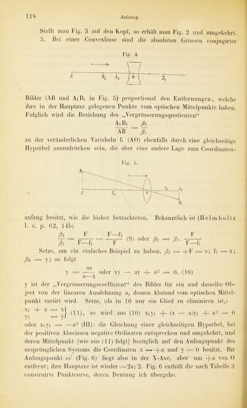 Stellt man 1 ig. 3 aut den Kopt, so erhält man Fig. 2 und umgekehrt. 3. Bei einer Convexlinse sind die absoluten Grössen conjugirter iig. 4. Bilder (AB und AiBi in Fig. 5) proportional den Entfernungen, welche ihre in der Hauptaxe gelegenen Punkte vom optischen Mittelpunkte haben. Folglich wird die Beziehung des „Vergrösserungsquotienten“ Ai Bi ß2 AB = zu der veränderlichen Variabein fi (AU) ebenfalls durch eine gleichseitige Hyperbel auszudrücken sein, die aber eine andere Lage zum Coordinaten- ö. anfang besitzt, wie die bisher betrachteten. Bekanntlich ist (Helmholtz 1. c. p. 62, 14b) (h F F—f2 „ F (9) oder ßi = ß\ F—fi F r* r*’ F—fi Setze, um ein einfaches Beispiel zu haben, ßt = -)-F = ß‘i = y; so folgt aa a; fi = x; v -x oder xy — ay + a- = 0. (10) y ist der „Vergrösserungscoefficient“ des Bildes für ein und dasselbe Ob- ject von der linearen Ausdehnung a, dessen Abstand vom optischen Mittel- punkt variirt wird. Setze, (da in 10 nur ein Glied zu eliminiren ist,) Xl a ~ y} (11)? so wird aus (10) xiyi + (a — a)yi + a2 = 0 oder xiyi = —a2 (III): die Gleichung einer gleichseitigen Hyperbel, bei der positiven Abscissen negative Ordinaten entsprechen und umgekehrt, und deren Mittelpunkt [wie aus (11) folgt] bezüglich auf den Anfangspunkt des ursprünglichen Systems die Coordinaten x = -f-a und y = 0 besitzt. Ihr Anfangspunkt co (Fig. 6) liegt also in der X-Axe, aber um +a V0D 0 entfernt; ihre Hauptaxe ist wieder = 2aj/2. Fig. 6 enthält die nach Tabelle 3 construirte Punktcnrve, deren Deutung icb übergehe.