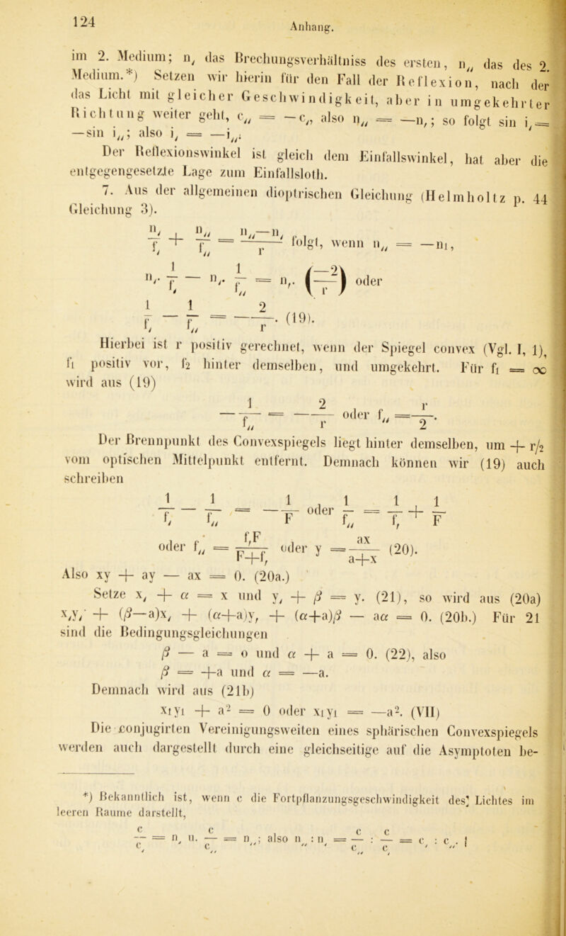 im 2. Medium; n, das Brechungsverhältniss des ersten, n.( das des 2 Medium.*) Setzen wir hierin für den Fali der Reflexion, nach der das Licht mit gleicher Geschwindigkeit, aber in umgekehrter R.chtung weiter gehl, c„ = -c„ also n„ - -n,; so folgt sin i = — sin i„; also ], == —i;/i Der Reflexionswinkel ist gleich dem Einfallswinkel, hat aber die entgegengesetzte Lage zum Einfallslos. 7. Aus der allgemeinen dioptrischen Gleichung (Helmholtz n. 44 Gleichung 3). n- 1)„ n —f] - folgt, wenn n = — m, f 1 f 1 L I_ L a n// — 0/ 44 r 1 f 144 = n 2 i (t12) oder ‘ u r . (19). Hierbei ist r positiv gerechnet, wenn der Spiegel convex (Vgl. I, l)^ fi positiv vor, f2 hinter demselben, und umgekehrt. Für fi = oo wird aus (19) 1 2 f u r oder = r 2 * Der Brennpunkt des Convexspiegels liegt hinter demselben, um -f- r/2 vom optischen Mittelpunkt entfernt. Demnach können wir (19) auch schreiben 1 _____ 1 C ' F * ^ ax f. oder - _ T + I f F oder f . = —4—  F+f, oder y = a+x (20). Also xy + ay — ax = 0. (20a.) Setze X/ + a = x und y, + ß = y. (21), so wird aus (20a) (p a)x/ “I- (a-|-a)y; -J- (a-f-a)^ — aa = 0. (20b.) Für 21 sind die Bedingungsgleichungen ß — a = o und a -f- a = 0. (22), also ß = +a und a = —a. Demnach wird aus (21b) xiyi -f- a2 = 0 oder xiyi = —a2. (VII) Die eonjugirten Vereinigungsweiten eines sphärischen Convexspiegels werden auch dargestellt durch eine gleichseitige auf die Asymptoten be- *) Bekanntlich ist, wenn c die Fortpflanzungsgeschwindigkeit des? Lichtes im leeren Raume darstellt.