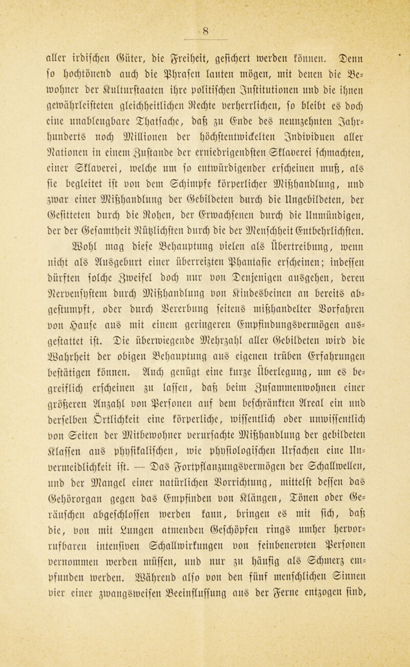 aller irbifdjen (Gitter, bie Freiheit, gefiebert Serben fömteu. denn fo I)ocf)tönenb and) bie Sp^rafcit lauten mögen, mit betten bie Bc= tüobncr ber Shilturftaaten ihre politifdjen Snftitntionen mtb bie ihnen gemäbrleifteten gleicf)beitlicl)eit Bedjte berberrtichen, fo bleibt eS bod) eine ttnablcngbare Xbatfadje, baß p @nbe beS neunzehnten 3al)r= ßunberts nod) Millionen ber l)öcl)ftentmidelten Snbioibnen aller Nationen in einem Qttftanbe ber ernicbrigenbften Sflaberei fchntadjteu, einer Sflaberei, meld)e um fo euttoitrbigenber erfetjeinen muß, als fie begleitet ift oon bem Schimpfe förperlidjer ÜFiißbanbtung, itnb pmr einer Blißljanblung ber (Gebilbeten burd) bie Ungebilbeten, ber (Gefitteteu burdj bie Boben, ber ©rtoadjfeneu bttreb bie llnmiinbigen, ber ber (Befamtbeit Stüßtidjften burd) bie ber 9Jknfcbbeit©ntbebrlicbfteu. 2öobl mag biefc Behauptung bieten als Übertreibung, memt nicht als Ausgeburt einer überreizten ^bantafie erfdjetnen; inbeffen bürften foldjc 3llieifel bod) nur bon denjenigen auSgeben, bereu Üteroenfpftem burd) Btißbanblung bon SHnbeSbeinen an bereits ab' geftumpft, ober burd) Vererbung feitenS mißbanbelter Vorfahren bon §aufe attS mit einem geringeren (GmpfinbungSbermögen aus* geftattet ift die übermiegenbe Mehrzahl aller CBebilbeten toirb bie Wahrheit ber obigen Behauptung aus eigenen trüben (Erfahrungen beftätigen fönnem Sind) genügt eine furze Überlegung, um es be= greiflid) erfd)einen zu taffen, bafz beim Sufammenmohnen einer größeren Sinzabt bon Sßerfoneit auf bem befd)ränften Slreat ein unb berfelben Örtlichkeit eine förperlidje, miffentlicb ober nntoiffentlid) bon Seiten ber BKtbemohner berurfad)tc BHßbanblung ber gebilbeten klaffen ans pbbfifalifdjen, mic pbpfiologtfcben Urfadjen eine ltn= oermeiblicbteit ift. — das gfortpßanpngSbermögen ber Sdjatlmellen, unb ber Mangel einer natürlichen Vorrichtung, mittelft beffett baS (Gehörorgan gegen baS (Gntpfinben bon längen, dönen ober (Ge= räufdjen abgefcbloffett merbett fann, bringen cS mit fidj, baß bie, bon mit £nngen atnteubeu (Gefcfjöpfen rings itmber beröor= rufbaren intenfiben Sdjallmirfungen bon feinbenerbten Sßerfoneit bentommeit merben mitffen, unb nur zu häuÜO ^d)nterz em- pfunben merbeit. SBäbreub alfo bon ben fünf mcufd)lid)eu Sinnen hier einer pjangStoeifen Beeinfluffttng aus ber $erne entzogen fiitb,