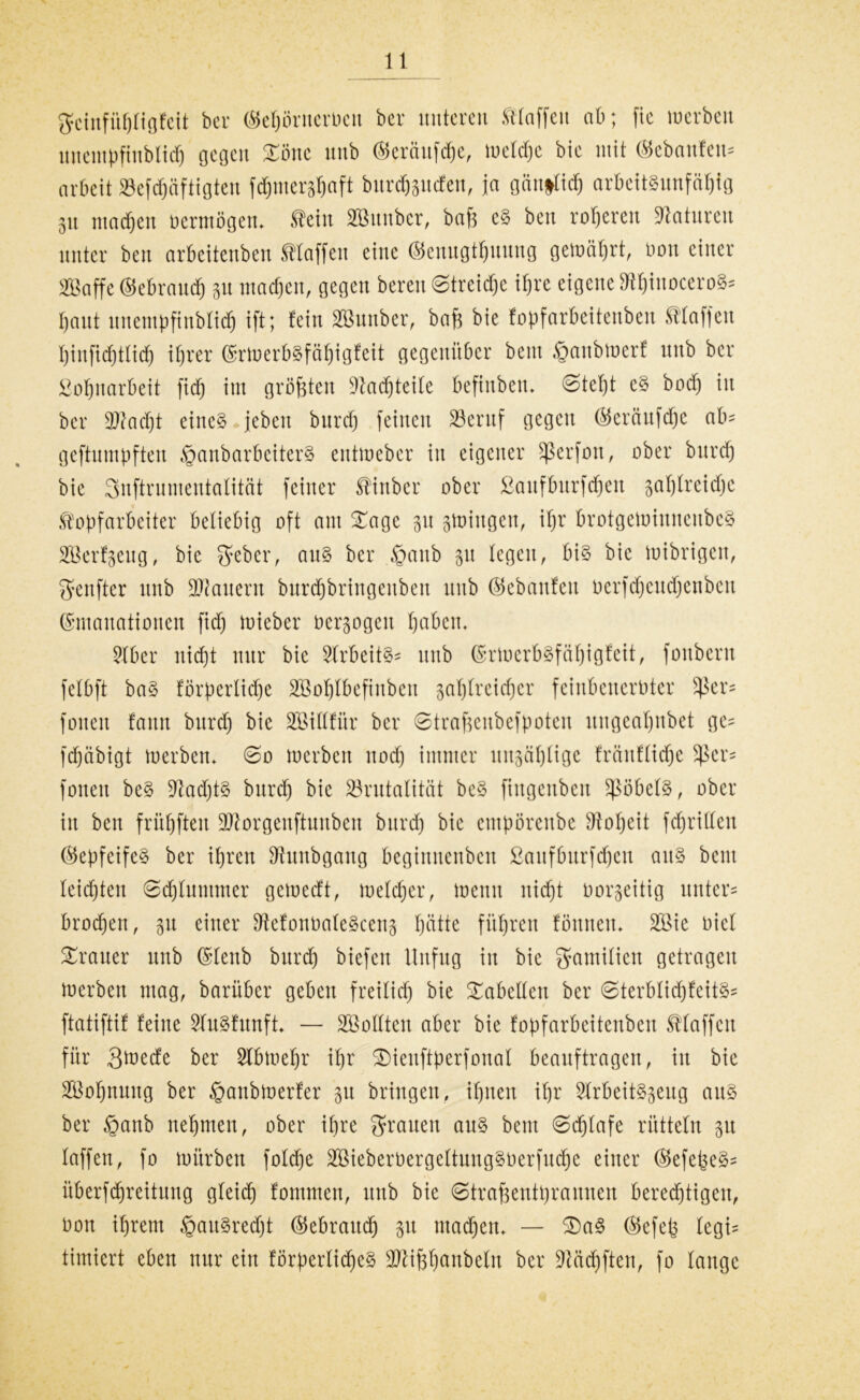 gcittfühligfeit ber ©ehörnerbeu bcr unteren klaffen ab; fic werben uucmpfiublidj gegen Zone nnb Eeräitfche, welche bie mit ©ebanfeu? arbeit »efdfjäftigten fd^mer^aft burd&pcfen, ja gänflidj arbeitsunfähig 51t ma^en oermögen. teilt SBunber, bafs eS ben roheren Naturen unter ben arbeitenben Staffen eine ©enngthuung gewährt, non einer SBaffe Gebrauch in machen, gegen bereu Streike ihre eigene ^hinoceroS? haut unentpfinblidj ift; fein SBunber, baß bie fopfarbeitenben Staffen hinfichttidj ihrer Erwerbsfähigfeit gegenüber bem ®anbwerf nnb ber Lohnarbeit fid) im größten Nachteile Öefhtben* ©tefjt cS bod) in ber 2ftadjt eines jebeu burch feinen Beruf gegen Eeräufdje ab? geftumpften ^anbarbeiterS entweber in eigener Sßerfon, ober burd) bie Suftrumentatität feiner Sinber ober ßauffmrfdfjen pljfreidjc Kopfarbeiter beliebig oft am £age 31t swingen, ihr brotgemiunenbeS Sßerfgeug, bie geber, aus ber ,§anb p legen, bis bie Wibrigen, genfter nnb dauern burdjbringeuben nnb ©ebanfen berfdjeudjeubeu Emanationen fiel) wieber Dcrpgeit haben. 2lber nicht nur bie StrbeitS? nnb Erwerbsfähigfeit, foubent fetbft baS förperlidje SBotjlbefiuben zahlreicher feinbenerüter üßer? foueu fattn burd) bie SEillfür ber ©traßeubefpoten ungeahnbet ge? fdjäbigt werben. ©0 werben nod) immer unzählige fräuflidjc $ßer? foueu beS 9?ad)tS burch bie Brutalität beS fiugcnbcu Röbels, ober in ben frühfteu ÜUtorgenftunben burd) bie empörenbe Boljeit fd)rilleu EepfeifeS ber ihren Sftunbgang beginnenben ßaufburfdjcn aitS bem leichten ©djluntmer gewedt, welcher, wenn nicht oorpitig unter? brocken, p einer ^efonbateScenj hütte führen fönneu* 2Bie Diel Trauer nnb Eleitb burd) biefen Unfug in bie Familien getragen Werben mag, barüber geben freilich bie Tabellen ber ©terblidjfeitS? ftatiftif feine SluSfunft* — Sollten aber bie fopfarbeitenben Klaffen für 3wede ber Stbwehr ihr SMeuftperfonal beauftragen, in bie Sßohnnug ber ^aubwerfer 51t bringen, ihnen ihr SlrbeitSpug aus ber §anb nehmen, ober ihre grauen aus bem ©djlafe rütteln 51t laffen, fo würben folche SBieberbergeltuugSüerfudhe einer EefeßeS? äberfchreitung gleid) fomnten, unb bie ©traßentprannen bered)tigen, Don ihrem §auSredjt Eebraudj 31t machen. — Za§ Eefeß legi? timiert eben nur ein förperlidjeS Btißljanbeln ber ÜMdjften, fo lauge