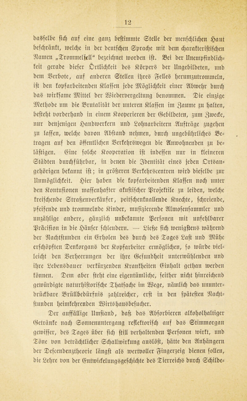 ba^felbe fiel) auf eine gang beftimntte Stelle ber ntenfdjticpeu §aut befdjränft, meldje in ber bcittfdjeit Spradje mit beut d;araftcriftifcf)en kanten „SDrotumelfell begeief^uet morben ift* Bei ber Unempftnblidj* feit gerabc biefer Örtlicpfeit beS Körpers ber llngebübeten, unb beut Verbote, auf anbereu Steifeit ipreS gelles perum3utrommeltt, ift beit fopfarbeitenben klaffen jebe 3}^öglid)feit einer Bbmepr burd) baS mirffantc SDMttel ber BMeberbergeltung benommen* SDie einzige Btctpobc um bie Brutalität ber unteren Staffen im 3autne p galten, beftept borberpaitb in einem kooperieren ber hkbitbeten, pm 3mede, nur benjenigen §anbmerfern nnb Lohnarbeitern Aufträge pge^eit 31t taffen, mclcpe baooit Bbftaub nehmen, burd) ungebührliches Bc= tragen auf beit öffentlichen BerfeprSmegen bie 2lnmopncttbcu 31t be= läftigen. (Sine fotd)e Kooperation ift inbeffett nur in Heineren Stäbten bitrd)führbar, in beiten bie Sbentität eines jebcu £)rtSau= gehörigen befanut ift; in größeren BerfeprScentren mirb biefelbe gur llnmöglicpfett* §ier pabett bie fopfarbeitenben klaffen nod) unter beit kontufionen maffenhafter afuftifeper ^rojeftile 31t leiben, loetdje freifdjenbe Straftenberfäufer, peitfcpenfitallenbe kuedjtc, fd)reienbe, pfeifenbe unb tromntelnbc kinber, mnfigierenbe Blmofeitfammler nnb nnsäptige anbere, gänglict) uitbefanitte ^Serfonen mit unfehlbarer Sßräcifion in bie Käufer fcpleitbertt* — Liefte fid) menigftenS mäprenb ber Bad)tftunbcit ein (Srpolen beS burd) beS SDageS Saft unb BUtpe erfd)öpfteit SDenforganS ber kopfarbeiter ermöglichen, fo mitrbe Diel- leicfjt beit Berpeermtgeit ber ipre (Sefunbpeit untermiipteubeu unb ipre Lebensbauer berfürsenbett kranfpeiten (Siitpalt getpau merbeit fönnen* SD ent aber ftept eine eigentümliche, feitper niept pinreid)cnb gemürbigte naturpiftorifdje SDpatfadje int Bkge, näntlid) bas ununter= brüefbare BrütlbebürfniS 3aplreid)er, erft in beit fpätefteu Bad)t= ftunben peimfeprenben BMrtSpauSbefucper* SDer auffällige ttmftaub, bafe baS Stbforbieren alfopotpaltiger ®etränfe nach Sonnenuntergang refleftortfcp auf baS Stimmorgan gemiffer, beS SDagcS über fid) ftitt berpaltenben Berfonen mirft, unb SDöite oott beträchtlicher Sdjallmirfung auStöft, pätte beit Anhängern ber SDefceitbenstpeorie tängft als mertbotter gingerseig bienen follen, bie Lepre bon ber (SntmirfelungSgefcpidjte beS Tierreichs burep Sdfilbes