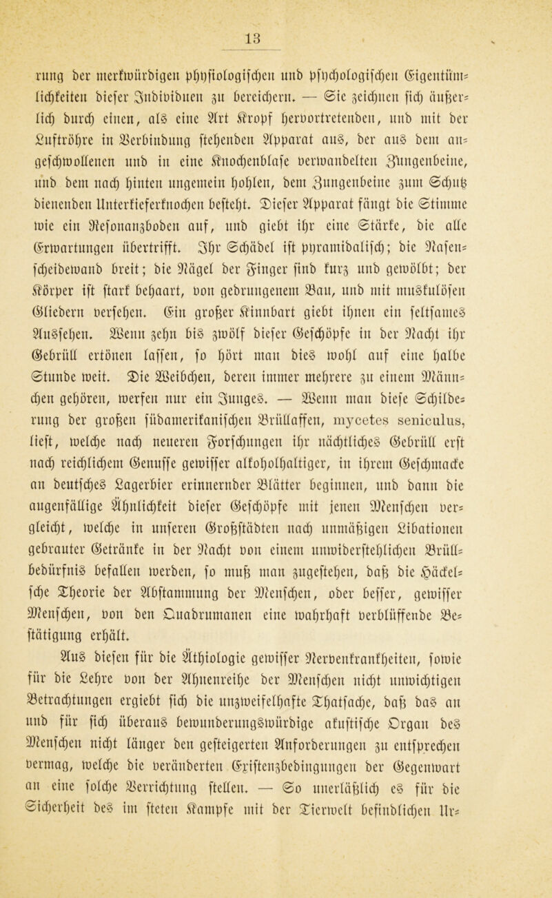 rung ber nterfmürbigett pppfiotogifdjett unb pfpcpotogifepeit ©igentünt^ tidpfeiteu biefer Subibibuett 31t bereidjerm — ©ie getanen fiep ättfcer* lief) burd) einen, at§ eine 2trt $ropf perbortretenben, unb mit ber £uftropre in SSerbinbnug ftepenbett Apparat aus, ber aus bent am gefepmottenen unb in eine Shtoepenbtafe bermanbelten 3^ngenbeine, unb bem nad) pintett ungemein poplen, bent Sungenbeine guttt ©epufe bienenbett Uitterfieferfnoepen beftepi tiefer Apparat fängt bie ©timrne mie ein ^efonangboben auf, unb giebt ipr eine ©tärfe, bie ade ©rmartungett übertrifft. 3pr ©djäbct ift ppramibatifd); bie Wafern fdpeibemanb breit; bie Üftäget ber ginger finb fürs unb gemötbt; ber Körper ift ftarf bepaart, bon gebruugenem S3au, nnb mit muSfutüfeit ©fiebern berfepem ©in großer fölnnbart giebt ipttett ein fettfauieS 2tu§fepem Sßenn gepn bis smötf biefer ©efepöpfe in ber üftaept ipr ©ebriilt ertönen taffen, fo pört mau bieS mopt auf eine patbe ©tunbe meit. Oie 2öeibd)ett, bereit immer meprere p einem Wann* d)en gepörett, merfen nur ein SuttgeS. — Söettn man btefe ©djitbe^ ruitg ber großen fübamerifanifdjen S3rüHaffen, mycetes seiiicnlus, tieft, metepe nad) neueren gorfepungen ipr itäcptticpeS ©ebrütt erft ttad) reicpticpent ©enuffe gemiffer atfopotpattiger, itt ipreut ©efepmaefe an beutfdjeS Lagerbier erinnernber 23tätter beginnen, unb bann bie augenfällige Sfpnticpfeit biefer ©efepöpfe mit jenen SDIenfcpen ber= gteiept, metepe in nuferen ©rofeftäbten ttad) unmäßigen ßibationeit gebrauter ©etränfe itt ber üftaept bott einem unmiberftepliepeu Britta bebürfniS befatteu merben, fo ntufe man gugeftepen, baft bie QädtU fepe Opeorie ber Stbftammung ber 9ftenfcpen, ober beffer, gemiffer Sttenfcpeit, bon ben Ouabrumanen eine maprpaft berbtüffenbe 23e* ftätigung erpätt 5tu§ biefen für bie Stpiotogie gemiffer üfterbenfranfpeiten, fomie für bie ßepre bott ber Stpitenreipe ber Sftenfepen niept unmieptigen 23etracptnngen ergiebt fid) bie ungmeifetpafte Opatfacpe, bafj baS au unb für fiep überaus bemunberungSmürbige afuftifepe Organ beS Sftenfcpen niept tanger ben gefteigerten Slnforberttngeu 31t entfpyecpett bermag, metepe bie beränberten ©£iften3bebittgungen ber ©egettmart an eine fotepe ^errieptung ftetteu. — ©0 uitertäfdicp eS für bie ©ieperpeit beS int fteten Kampfe mit ber Oicrmctt befinbtiepen Itr*