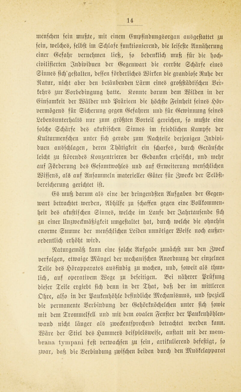 ntcnfdjen fein nutzte, mit einem (SmpfinbungSorgan auSgeftattet 31t fein, meldjeS, felbft im ©djlafe funftiouierenb, bic leifefte Slnnäberung einer (Sefaßr vernehmen ließ, fo bebenflidj muß für bie civilifierteu Snbiüibuen ber (Segenmart bic ererbte ©djärfe eines ©imteS fidj'geftalten, beffen förberlidjeS äöirfen bie granbiofe Nuße ber Statur, itid)t aber ben betänbenben £ärm eines großftäbtifcben SSer* feßrS pr SSorbebingnng batte, .tonnte barttm bem Söilben in ber ©infamfeit ber Sßälber nnb Sßrärieen bie t)öd)fte Reinheit feines Hör= Vermögens für ©idjerung gegen Gefahren nnb für (Seminnung feines £ebenSnntert)attS nur pnt größten Vorteil gereichen, fo mußte eine foldje ©djärfe beS afnftifdjcn ©inneS im frieblidjen Kampfe ber tnttnrmenfdjen unter fid) gcrabc gum Nachteile bcrjenigeit 3nbivb buen auSfdjlagen, bereit ^ätigfeit ein fdjarfeS, burd) (Seräufdje (eidjt 31t ftörenbeS konzentrieren ber (Sebaitfeit erbeifcßt, nnb mehr auf 2förberung beS ®efamtmof)teS uitb auf ©rmeiterung menfd)tid)cu SöiffenS, als auf Slnfammeln materieller (Sitter für 3ttmcfe ber ©elbfb bereidjerung gerietet ift. (SS muß barum als eine ber briugenbften Stuf gaben ber (Segen- mart betrachtet merben, Nbßilfe 31t fcßaffen gegen eine ^odfommett? beit beS afuftifdjen ©inneS, rneldje im Saufe ber Saßrtaufenbe fid) 31t einer Unzmedmäßigfeit nmgeftaltet b^t, burd) meldje bie obuebiu enorme ©umme ber menfdjlidjen Seibeu unnötiger Steife uod) außer- orbentlid) erhöbt mirb. Naturgemäß fanit eine foldje Aufgabe gunäcbft nur beit 3med verfolgen, etmaige üMngel ber mecbaitifdjen Slnorbnung ber einzelnen Teile beS Hörapparates auSfinbig 31t machen, uitb, fomeit als tbuns lidj, auf operativem SBege 31t befeitigen. S3et näherer Prüfung biefer Teile ergiebt fid) beim in ber Tßat, baß ber im mittleren Obre, alfo in ber $aufenf)öf)le befiublid)e NkdjaniSmuS, nnb fpesieü bie permanente SSerbinbung ber ©ebörfuödjeldjen unter fid) fomic mit bem Trommelfell nnb mit beut ovalen genfter ber sßaufeuböblen* manb nicht länger als smcdentfpredjenb betrachtet merben fann. 2Bäre ber ©tief beS Jammers beifpielsmeife, anftatt mit ber mem- brana tympani feft vermad)feit 31t feilt, artifulierenb befeftigt, fo Zivar, baß bie SSerbinbuug zmiftfjeit bcibcit burd) beit NhtSfelapparat
