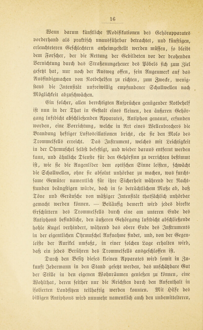 IG Vktttt bcintm fünftticpe SNobififationcit beS ©epörapparateS norbcrhaub als praftifdj unausführbar betrachtet, unb fünftigen, erleuchteteren ©efd)lcd)tent anheimgeftellt merbett müffett, fo bleibt beut gforfdjer, ber bie Rettung ber ©ebilbetett oor ber brofjettbeu Vernichtung burd) baS ©traBenungeheuer beS Röbels fiep pm 3iel gefefct hat, nur nod) ber Siusmeg offen, fein Stugenmerf auf baS SlitSfinbigntachen üou Notbehelfen 51t richten, pm Qmede, menig^ ftcnS bie Sntenfität unfreimittig empfuttbetter ©cpaltmetteu nach SNöglidjfeit abpfdjmädjett. (Sin fotdjer, alten berechtigten Slnfpritcpen genitgenber Notbehelf ift nun in ber Tpat in ©eftalt eines fleinen, beit änderen ©epör* gang luftbidjt abfdjtiefscnbcu Apparates, Stntippon genannt, erfuuben loorbeit, eine Vorrichtung, metdje itt Strt eines Sß eltenbrech er S bie Vraubuttg heftiger ßuftoScittationen bricht, ehe fie beit SNolo beS Trommelfells erreicht. TaS Snftrument, toelcheS mit ßeidjtigfeit itt ber Dhnmtfchel felbft befeftigt, unb mieber barauS entfernt toerben fault, unb ähnliche Tienfte für beit ©epörfittu p oerrichteu beftimmt ift, loie fie bie Slugenliber bem optifchen ©itine teifteu, fd)möd)t bie ©djallmellctt, ohne fie abfotut unhörbar p machen, toaS furdjk fame ©emiiter namentlich für ihre ©idbjerheit toährenb ber Nad)k ftunben beängftigen mürbe, bod) in fo beträdjtlidjem SNafte ab, bafs Töne unb ©eräufdje Don mäßiger Sntenfität tf)atfäd)lid) unhörbar gemacht merbett fömten. — Veiläufig bentcrft mirb jebeS biref'te ©rfchüttern beS Trommelfells burd) eine am unteren ©nbe beS SlntipbottS befinblidje, beit äußeren ©ehörgaug luftbid)t abfcptieBenbe hohle Shtgel oerhiubert, mährenb baS obere ©nbe beS SnftrumeutS itt ber eigentlichen Dpnunfchel Slufnahute fiitbet, unb, 001t ber ©egett- leifte ber Slttrifel umfaßt, in einer folchett Sage erhalten mirb, baB ein jebeS Berühren beS Trommelfells anSgefcploffen ift. Turd) beit Befifc biefeS fleinen Apparates mirb fomit itt 3u5 funft Sebermaitn in beit ©taub gefept merbett, baS uttfdjäbbare ©nt ber ©tillc itt bett eigenen Sßohnräumen geitieftett 31t föttttett, eine SEoplthat, bereu feitper nur bie Neidjfteu burd) beit Stufenthalt in ifolierten £anbfiben teilhaftig merbett fonnten. SNit $ilfe beS billigen StntiphouS mirb nunmehr namcutlid) attd) bett uitbemitteltereu,