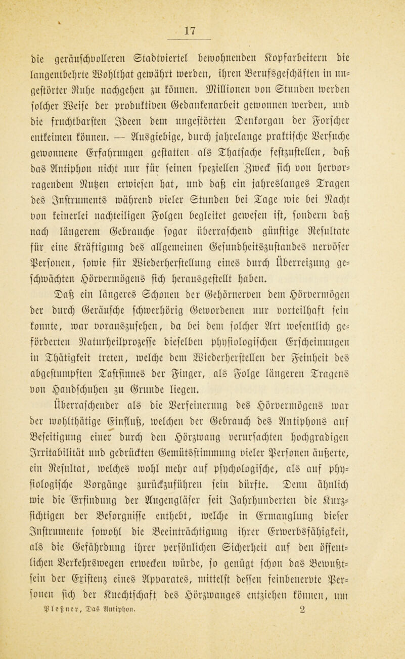 4 17 bie geräufd)botteren ©tabtbiertel bemobnenben Kopfarbeitern bie langentbeljrte VMjltbat gemährt inerben, ihren VerufSgefdjäfteit in um geftörter Vube nadjgeben 31t formen» Jüdinnen non ©tuubeit inerben foldjer SBeife ber probuftiüen ©ebanfenarbeit gewonnen inerben, nnb bie frndjtbarften Sbeen bent nngeftörten SDenforgan ber Sorfdjer entfeinten formen» — Ausgiebige, bnrd) jahrelange praftifdje Verfudje gcinonnerte ©rfafjrnngen geftatten als ^hatfadje f eftsufteden, baf$ baS 5lntipf)on itid)t nur für feinen fpegiellen Sined fiep nort berbor* % ragenbem Vupen eriniefeit bat, nnb bafj ein jahrelanges fragen beS SnftrumentS tnciprenb niefer ©tunbeu bei £age mie bei D^acpt non feinerfei nachteiligen folgen begleitet geinefen ift, fonbern bafs rtad) längerem ©ebrartdbe fogar überrafepenb günftige Vefitltate für eine Kräftigung beS allgemeinen ©efuitbbeitSsuftanbeS neroöfer sßerfonen, foinie für Söieberperftellnng eines bxtrep Überredung ge= fd)inäd)ten £örbermögenS fiep perauSgeftellt petbetu ©)afe ein längeres ©djouert ber ©ebörnernen bem ^örnermögen ber bttrdf) ©eräufebe fcbinerljörig ©einorbenert mir norteilbaft fein formte, mar oorauSgufebert, ba bei bem folcper Vrt mefentlid) ge= förberten ^^atnrbeilprogeffe biefelbcrt pbbfinlogifdjcrt ©rfdjeimtugeu in £l)ütigfeit treten, meldje bem SBieberberftedeit ber Reinheit beS abgeftnmpften 37aftfirtneS ber Singer, als Solge längeren Fragens nort ^anbfcbnbert 3U ©rnrtbe liegen» «t llberrafepenber als bie Verfeinerung beS §örbermögenS mar ber mol)ltbätige ©iitflufj, meldjert ber ©ebraud) beS VntipbouS auf Vefeitigitng einer bnrd) ben ^orsmartg nerurfadjten l)nd)grabigeit Irritabilität nnb gebrüdten ©emütSftimmung nieler ^perforiert änderte, ein Vefitltat, meldpeS mol)l mehr auf pfbdjologifdje, als auf pbbs fiologifdje Vorgänge gurüefgufübren fein bürfte» Geirrt äljnlid) mie bie ©rfinburtg ber Slugengläfer feit Sobrbunbertert bie Kurs* fiebtigen ber Veforgniffe enthebt, meldje in ©rmanglung biefer Snftrumente fomobl bie ^Beeinträchtigung ihrer ©rmerbsfäf)igfeit, als bie ©efäbrbung ihrer perfönlidpen ©idjerljeit auf ben ßffent* liepen VerfebrSmegett ermedert mürbe, fo genügt fcporx baS Vemitpts fein ber ©piftens eines VpparateS, mittelft beffert feinbenerPte $er= foltert fiep ber Krtedjtfdmft beS ^örsmangeS eitt^iehert fömtert, um ^ßlefäner, Stntiptjon. 2