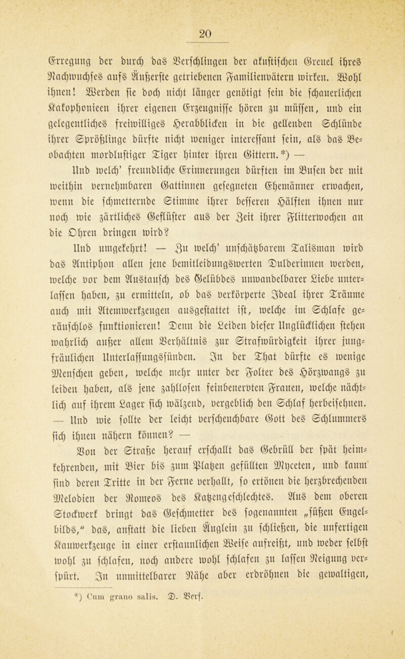 Erregung ber bnrdj baS SSerfd^Itngert ber afuftifdjeu freuet ihres VadjmitdjfeS auf8 Vitfeerfte getriebenen gamilienöätern mirfem V3of)l ihnen! Sterben fie bodj nicht länger genötigt fein bie fcfjcuterlic^en ^afopf)oniccn ihrer eigenen (Srjengniffc pren 31t muffen, unb ein gelegentliches freimidigeS §erabblicfeit in bie gedenben ©djlünbe ihrer ©pröfelinge bürfte nicht weniger intereffant fein, als baS Ve* obad)ten morbluftiger £iger hinter ihren ©itterm*) — Unb meid)’ freunblidhe Erinnerungen bitrften im Vufen ber mit meitljin öernehmbaren ©attinnen gefegneten Ehemänner ermaßen, meint bie fdhmetterube ©timme ihrer befferen Hälften ihnen nur noch düe 3ärtlidjeS ©efCüfter aus ber 3^it ihrer glittermodjen an bie £>l)xc\i bringen mirb? Hub nmgcfehrt! — 3u meid)’ unfdjäfebarent Talisman mirb baS 5lntibhcut adelt jene bemitleibungSmerten £mlberimten merbett, meldje oor bcnt SluStaufd) beS ©eliibbeS unmanbelbarer Siebe unter* laffen haben, 311 ermitteln, ob baS berförperte Sbeal ihrer träume and) mit Sltemmerfseugen auSgeftattet ift, meldje int ©djlafe ge* räufdjloS funftionieren! ®eun bie Seiben biefer Unglüdlidjen ftehen mahrlid) anfeer adent Verhältnis 3ur ©trafmürbigfeit ihrer jung* fraulichen UuterlaffungSfitnben* 3n ber bürfte cS menige ätteufdjen geben, meld)e mehr unter ber Folter beS fiörsmangS 31t leiben haben, als jene safjllofen feinbeneröten grauen, meldje nacht* lieh auf ihrem Säger fid) mälsenb, ocrgeblid) beit ©d)laf herbeifeljnem — Unb mie füllte ber Ieid)t berfdjeudjbare ©ott beS ©djluntmerS fich ihnen nähern föttnen? — Von ber ©trafee herauf erfd)adt baS ©ebrüd ber fpät heint* fehrenben, mit Vier bis 3itnt ^lafeen gefüllten üDtyceteu, unb faum ftnb bereu dritte in ber gerne öerhadt, fo ertönen bie her3bred)eubeit VMobiett ber VonteoS beS tafeengefchledjteS* SluS bcnt oberen ©todmer! bringt baS ©efdjmetter beS fogenannten „füfeen Engel* bübS, baS, anftatt bie lieben Äuglein 3a fd&liefeen, bie unfertigen ®aumert3euge in einer erftaunlidjen SIBeifc aufreifet, unb meber felbft motjl 3tt fchlafen, nod) aubere mol)l fdjlafen 3a Waffen Veiguug öer* fpürt 3n unmittelbarer 9lül)e aber erbröhuen bie gemaltigen, *) Cum grano salis. 2). Verf. 1