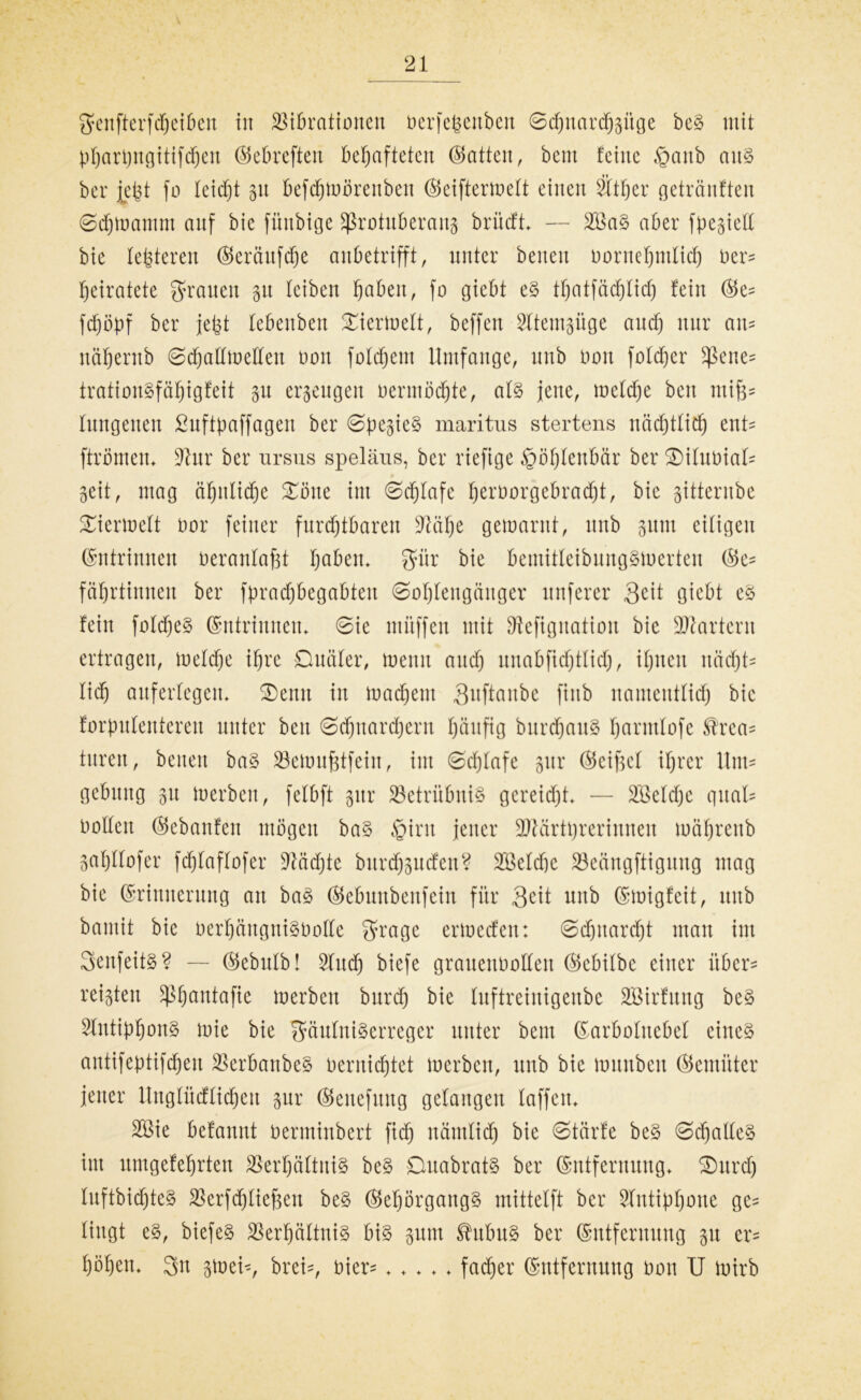 genfterfcheiben in Vibrationen berfe^enben ©cfjnarchgüge beS mit phartyngitifchen Eebreften behafteten (Satten, beut feine §anb aus ber jefet fo leidjt 31t befdfjtuörenbett ©eiftertoelt einen Vtfjcr getränfteu ©chtoamm auf bic fünbige Sßrotuberaitg brücft — 2VaS aber fpegiell bie festeren Eerättfche anbetrifft, unter beneit borttehmlid) ber* heiratete grauen gu leiben fyahtn, fo giebt eS thatfädjlid) fein @e^ fdjöpf ber jefct febenbeu Diermelt, beffen Vtemgüge and) nur am nähentb ©djaümelleu bon foldjent Umfange, unb non foldjer $ene* trationSfähigfeit gu ergeugen oermöchte, als jene, mcldje beit miß* fungeuen ßuftpaffagen ber ©begieß maritus stertens nächtlich ent* ftrömen. üftur ber ursus speläns, ber riefige £>öf)lenbär ber DilttbiaU geit, mag ähnliche Sötte int ©djlafe h^borgebradjt, bie gitterube Diermclt oor feiner furchtbaren üftähe gemarnt, unb gttnt eiligen Entrinnen beranlafjt höben, gür bie bemitleibungSioerten Ec^ fährtinnen ber fpracf)begabteti Sohlengänger nuferer Seit giebt eS fein foldjeS Entrinnen. ©ie mitffen mit Sftefigitatiou bie Martern ertragen, loeldje ihre Dualer, toenit attd) unabfidjtlid), ihnen nächte lief) auferlegen. Denn in toachent 3^ftanbe fiub namentlich bic forpulenteren unter beit Schnarchern häufig burcfjauS hönnlofe St'rea^ turen, betten baS Vemufjtfeiit, int ©chlafe gur (Seifte! ihrer Um* gebttng gtt loerbcn, felbft gur Betrübnis gereidjt. — Vkldje quäl* oolleit (Sebanfen mögen baS Qixn jener Märtyrerinnen mäfjrenb gahllofer fdjlaflofer üftädjte burdjgucfen? 333elcf)e Veängftigung mag bie Erinnerung an baS ©ebuubenfein für Seit unb Emigfeit, mtb bantit bic berhängniSbolle grage ertoecfen: Schnarcht man im SenfeitS? — Eebttlb! Vud) biefe grauenhaften Ecbilbc einer über- rcigten ^hantafie merben burdj bie luftreinigenbe SBirfung beS SlntiphonS mie bie gäulntSerreger unter beut Earbolnebel eines antifeptifcheit VerbanbeS bernichtet merben, unb bie lounbeit ©emüter jener Unglüdlidhett gur Eeitefititg gelangen laffcn. VMe befannt berminbert ficfj nämlich bie ©tärfe beS Schaftes int umgefehrten Verhältnis beS DuabratS ber Entfernung. Durch luftbidjteS Verfdjlieften beS EeljörgangS mittelft ber Vntiphnne ge* liugt eS, biefeS Verhältnis bis gutn ®ubuS ber Entfernung gu er* höhen. 3n gtoei-, brei=, hier* ..... fadjer Entfernung bon U toirb