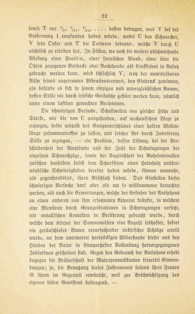 fomit T nur 1/8f V27/ Ve^ * ♦ ♦ ♦ beffen betragen, maS Y bet ber Entfernung 1 empfunben §aben mürbe, mobci U ben @dfjnar<her, Y fein Opfer unb T bie Torturen bebeutet, meldje Y burd) U nächtlich 3tt erleibcn hat* 3u Srädett, mo nod) bie meitere abfdjmädjenbe SBirfung einer Sortiere, einer fpanifdjen 2öanb, einer über bie DI)reu gesogenen 23cttbccfc ober 9tad)ttjanbe als Eoefficient in SXnfah gebracht merben famt, mirb fdjliefslich Y, trotj ber unmittelbaren Üftähe feines angetrauten äMbratioitScenterS, ben Eittbrud gemimten, als befättbe cS fid) in jenem einzigen unb unvergleichlichen kannte, beffen 0tide nie bttrcf) irbifdje ©eräufdje geftört merbeit fann, nämlich unter einem luftleer gemalten Sftecipientem £)ie fdjmierigen SSerfudfje, 0djadmeden üon gleicher §bf)e unb 0tärfe, mie bie üon II auSgehettben, auf medjanifchem 3Bege 51t erzeugen, beibc mittelft beS ©aitgunterfdjiebeS einer Ijalben Hellem länge gufammeutreffen 31t laffen, uttb fold)er 2lrt bttvd) Snterfereng 0tide su erseugen, — eilt Problem, beffen ßöfung, bei ber Skr* fd)iebeitl)cit ber Slntplitube unb ber 3al)l ber 0<hmiuguugen ber einseinen 0d)nard)süge, fomie ber Ungleichheit ber fftuheinterüaden smifthen bettfelben felbft beut 0djarffinne eines §elnthois unüber* minblidje 0<hmierigfeiten bereitet fjabm mürbe, föttnen nunmehr, als gegenftanbSloS, ihren Slbfdjlufc finbetu IDaS Einfteden biefer fdjmierigen SSerfudje barf aber als um fo midfommener betrachtet merben, als and) bie Ermartuugen, meldje ber Erftnber beS SIntiphonS an einen anberen üott ihm erfonnetten Apparat fnüpfte, itt meinem eine üdlentbran burd) ©runsüibrationen itt 0d)mingmtgett üerfept, mit metadifdjen ^ontaften itt Berührung gebracht mürbe, burd) melche bem Körper ber 0omnamoliten eine Slnsaljl lebhafter, fofort ein gerättfd)lofeS 5ltmen üerurfadjenber eleftrifcher 0d)läge erteilt mürbe, an bem unermartet hurtnäcfigen SBiberftanbe biefer aus ben §änben ber Statur in ftümperhafter Jöodenbung hcrüorgegangenett Snbiüibtten gefdjeitert finb* ©egen beit ©ebratnh ber Antiphone erhebt bagegen bie 23rüberfd)aft ber Sftatrahenmufifanten keinerlei Einmen* bungen; ja, bie 23enit(nmg biefeS 3nftrumentS feitettS ihrer grauen ift ihnen im ©egenteil ermünfdjt, meil sur $efchmidjtigung beS eigenen böfett ©emiffenS beitragenb* —