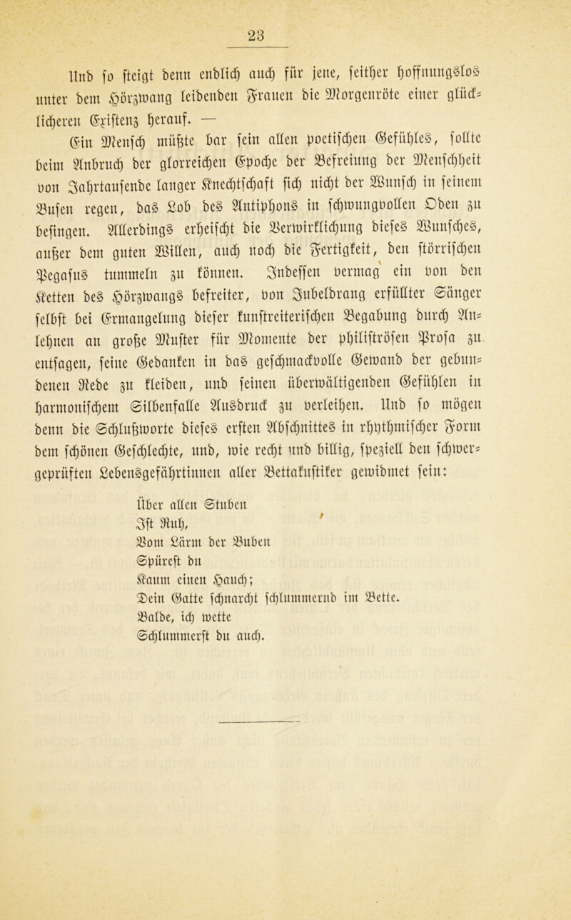 Unb fo fteigt beritt cnbltcfj and) für jene, fett^er hoffnungslos unter beut tgorätoatig teibenben grauen bie SJiorgenröte einer gtücf= liieren (Syifteng herauf. — @in 2Jienfdj müßte bar fein alten poetifdjen ©efüßteg, füllte beim Stnbruch ber glorreichen ©poche ber Befreiung ber Bienfchheit oon Sahrtanfenbe langer fnedjtfdjaft fid) nicht ber 2Bunf<h in feinem sgujen regen, bag £ob be§ Slntiphong in fdpuungoolten Oben 31t befingen. Sltterbiugg ertjeifdjt bie Bertoirflidjung biefeS äBunfcheg, außer bem guten Sßillen, and) nod) bie ffertigfeit, beit ftßrrifcßcn sßegafug tummeln 311 formen. Snbeffen oermag eilt oon ben fetten beS $ör3toangg befreiter, Oon Subelbrang erfüllter ©eiliger fetbft bei ©rmangelung biefer funftreiterifdjen Begabung burdj Sin* lehnen an große fünfter für Momente ber phitiftröfen Sßrofa 31t entfagcu, feine (gebauten in bag gefchmacfootte ©etoanb ber gebuti* benen Siebe 31t fteiben, unb feinen übertträttigenben ©efühten in harmonifchem ©itbenfatte StuSbrucf 3n oerleiheu. Unb fo mögen beim bie ©djtußloorte biefeS erften Stbfdjnitteg in rhpthmifdjcr ffortu bem fdjöiteu ©efdjledjte, unb, wie recht unb billig, fpesietl ben fdftoer* geprüften Sebenggefäljrtinnen alter Bettafuftifer gcioibmet fein: Über allen Stuben 3ft 9hi$, Sont £arm ber Jubelt Spüreft bit Saum einen ©audj; ®etu ©atte fdjnardjt fd)luntmerub tut Sette* Salbe, td) iuette ©djlumntcrft btt and)»