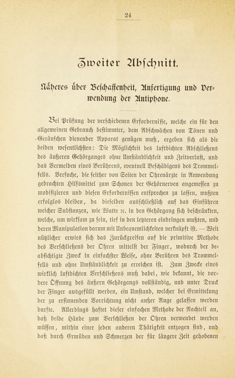4 e)ir>dter 2lbfcßnitt. näheres über £efd)affenheit, Anfertigung uui> Per= inenbung her Antiphone. i^ci Prüfung ber toerfcfjiebenen (Srforberniffe, melcfjc ein für ben altgemeinen (Sebraudf) beftiuuutcr, bem Slbfdjmäcßen bon Sötten xtnb • Eeräufdjert btenenber Apparat genügen muß, ergeben fid) ats bie beiben mcfeuttidjftcu: $>ie Mögtidjfeit be§ tuftbidjten 2tbfd)tießenS be§ änderen (Bef)5rgangc§ ofjne ttmftänbtidjfeit nnb Seitüerlnft, nnb baS 23ermeiben eines 23erüf)renS, ebentuett 23efd)äbigenS beS £rommet= fettS. $erfud)e, bie feittjer boit Seiten ber Oßrenärste in 2tmoenbung gebrauten Hilfsmittel §nm Sdjoneit ber ©eijörnerben cntgemeffen 51t mobilisieren nnb biefen Erforberniffen entfprecßen 51t taffen, nutzten erfolglos bleiben, ba biefetben auSfdjließtid) anf baS Etnfüfjren meiner Snbftangen, lote SBatte 2c. in ben ®eprgang fid) befdjränften, toetcße, um toirffam 51t fein, tief in ben teueren einbringen mußten, nnb bereit Manipulation barum mit ltnbequemtidjfeiten berfnüpft ift. — Söeit nüfeltc^er erloieS fid) baS 3nrütfgreifen anf bie primitioe Metßobe beS 2krfd)tießenS ber Dßren mittctft ber ginger, moburdj ber be= abfid)tigte gioed in einfacher Meife, otjne 23erittjren beS Trommel* fettS nnb oßne Umftänbtidjfeit 31t erreichen ift. 3um 3toede eines mirftidj tnftbid)ten SSerfdjtießeuS muß babei, toie betannt, bie bor* bere Öffnung beS äußern (MjörgangS Oottftänbig, nnb unter £)rucf ber ginger auSgcfiittt merbeu, ein Umftanb, metdjer bei Ermittelung ber 31t erftnnenben 23orridjtung nid)t außer 2tugc gelaffen merbcn burfte. SttterbiugS ßaftet biefer einfachen Metfjobe ber sJlad)teif an, baß bcibe Hänbe sunt $erfd)tießen ber Oßren oerioenbet loerbeit müffett, mitfjin einer jeben attbcreu £f)ätigfeit entsagen finb, itnb baß burd) Ermiiben nnb ©djmersen ber für längere ßtit gehobenen