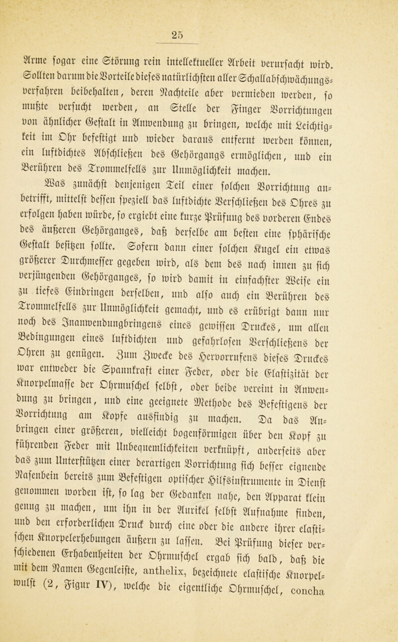 Sinne fogar eilte Störung rein inteEeftueller Slrbett üerurfadjt wirb. Sollten bnrurn bie Vorteile biefeg natürltd^ften aller SchallabfdjWädjunggs ücrfaljren beibefjalten, bereit Stadjieile aber üermiebett werben, fo innfjte oerfudft werben, att Stelle ber ginger Vorrichtungen Don ähnlicher ©eftalt in Slttwenbung 31t bringen, weldje mit ßeidjtig= feit int Sfjr befeftigt unb micbcr barattg entfernt werben fonnen, ein InftbicfjteS Slbfdjließcu beg ©eljörgangg ermöglichen, ttttb ein 23eriif)rett beg Srominelfetlg gttr Unmöglichfeit matten. SBa§ gunädfift benjenigcn Seil einer foldjen Vorrichtung att= betrifft, mittetft beffen fpegiett bag Inftbidjte Verfdjließen beg D^reg 31t erfolgen fabelt würbe, fo ergiebt eine furge «Prüfung beS Oorbcrett ©nbeg beg änderen ©ehörgaugeg, baß berfelbe am beften eine fp^ärifdlje ©eftalt befiijett füllte» Sofern bann einer foldjen tilget ein etwag größerer Surdjmeffer gegeben wirb, als betn beg ttad) innen 311 fiel) üerjüngenben ©eßörgangeg, fo wirb bantit in einfacher SBetfe ein 31t itefeg ©inbringen berfelben, ttttb alfo and) ein berühren beg SromntelfeUg 3111- Unmöglichfeit gemacht, ttttb eg erübrigt bann nur no^ beg Suonmenbungbriitgcng eines gewiffen Srttdeg, um allen Vebingungen eineg luftbidjteu ttttb gefahrlofen Verfdjließeng ber Df)rett 31t genügen. Quitt Qwctf'c beg fferoorrufetig biefeg Srttdeg War eittweber bie Spannfraft einer geber, ober bie ©taftigität ber tuorpelmaffe ber Dhrmufchel fclbft, ober beibe oereint in Slawen» bu*i0 3« bringen, ttttb eine geeignete 3Ketf)obe beg Vefeftigeng ber Vorrichtung am topfe augfinbig 3tt machen. $a bag Sftt= bringen einer größeren, oielleirfjt bogenförmigen über beit topf 31t führenben geber mit Ilitbequemlichfeiten berfnüpft, aitberfeitg aber bag 31t,tt ltnterftüfeen einer berartigen Vorrichtung fid) beffer cigncttbe Scafettbein bereits 311m Vefeftigett optifdjer J&ilfginftrnmente in Sieitft genommen worben ift, fo lag ber ©ebnnfen nahe, bett Slpparat fleitt genug 3u machen, um ihn in ber Slurifet fclbft Stufnahme finben, unb ben erforberlichett Srucf bttrrfj eine ober bie attbere ihrer elafti» fd)eu tnorpelerhebungen äußern 31t taffen. Vci «Prüfung biefer ber= fdjiebenett ©rhabenheiten ber Dhrmufcßel ergab fich halb, baß bie mit bem Slawen ©egcnleifte, anthelix, begeidfrietc elaftifd&e tnorpeb wulft (2, gigur IV), welche bie eigentlidje Ohrmufd&el, concha