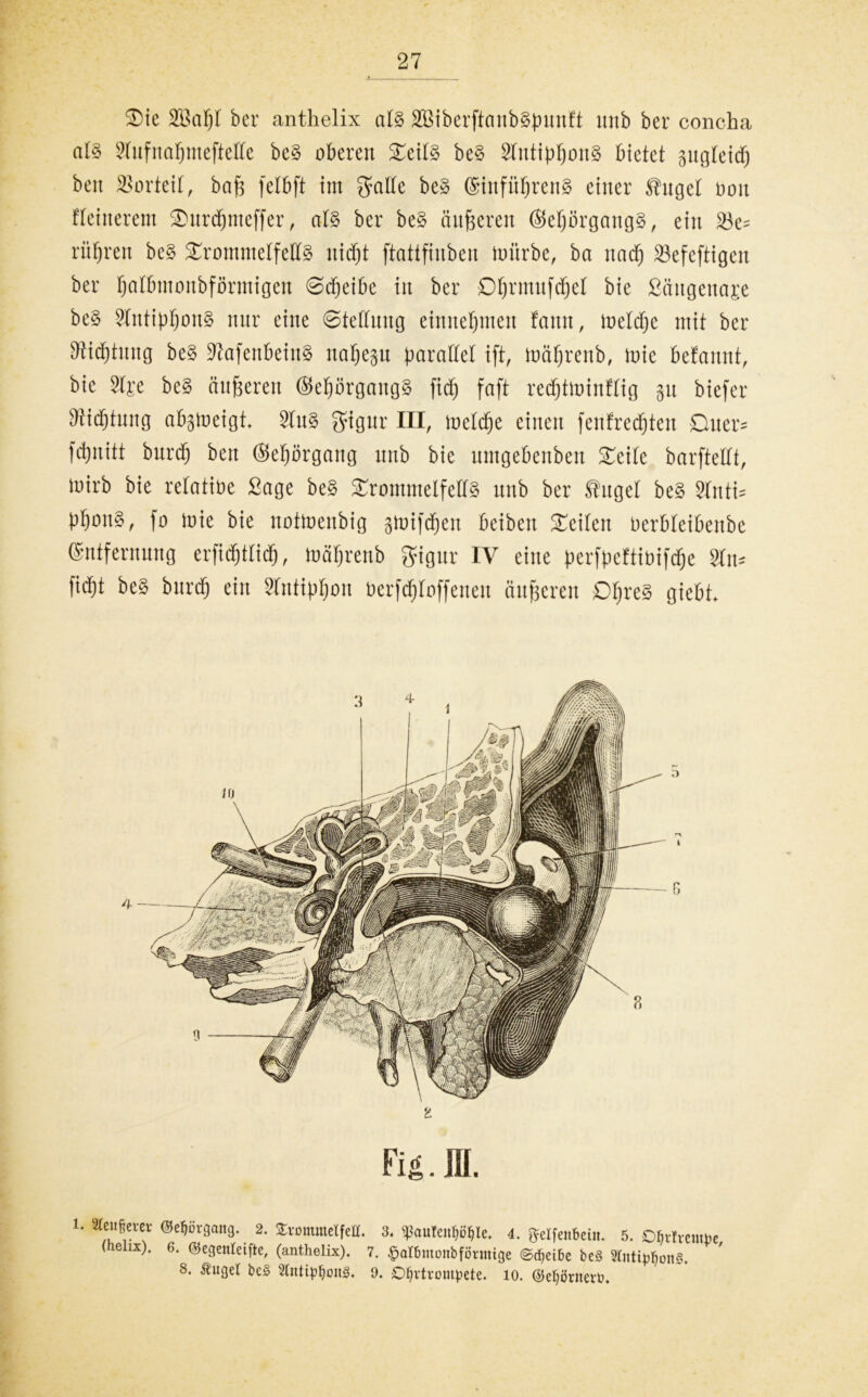 $)ie 2öaf)l ber anthelix al% 233iberftaub§punft mtb ber concha al§ Stufnatjmeftette be§ oberen £eit§ be§ Sfutipf)on§ bietet pgteid) ben Vorteil, baf? felbft im Satte be§ Einfüfjren§ einer $uget Don fleinerem SDnrcfjmeffer, at§ ber be§ änderen ©efjörgangg, ein 23e= rühren be§ ^rommetfettS itidjt ftattfinben mürbe, ba uadfj S3efeftigen ber fjatbmonbförmigen 0d)eibc in ber Dfjrmufdfjet bie Sängeitaje be$ SIntipt)ou§ nur eine 0tettuug einnetjmen fattn, metdfje mit ber SWdjtung be§ 97afenbein§ uafjegu parattet ift, mäfjrenb, mie befaunt, bie 3tj;e be§ änderen ©eprgang§ fidj faft redjtminftig 31t bicfer 9iid)tnng abgmeigi 5tn§ Signr III, metdfje einen fenfredfjten Ouer« fdjnitt burdfj ben @et)örgang nnb bie ltntgebenben Xtik barftettt, mirb bie retatioe Sage be§ £routmelfelf§ nnb ber Shtget be§ Sinti« ppon§, fo mie bie notmenbig gmifdfjen beiben Seiten Derbteibenbc Entfernung erftd&ttidfj, mätjrenb Sigur IV eine perfpcftibifdfje W burdfj ein Stutiptjon berfdf)toffenen äußeren DIjre8 giebt Fi£. III. U ^,ßei'ev <Wrgaitg. 2. Trommelfell. 3. «pau!en5ö$le. 4. QfcIfenBcin. 5. Ohvtvempe (henx). 6. ©egenteifte, (anthelix). 7. ©atbmonbförmige @d>eibe be§ Sfoti^onS. ' 8. Äuge! be§ 2littipf)oit3. 9. Ohrtrompete, io. ($ef)örnevt>.
