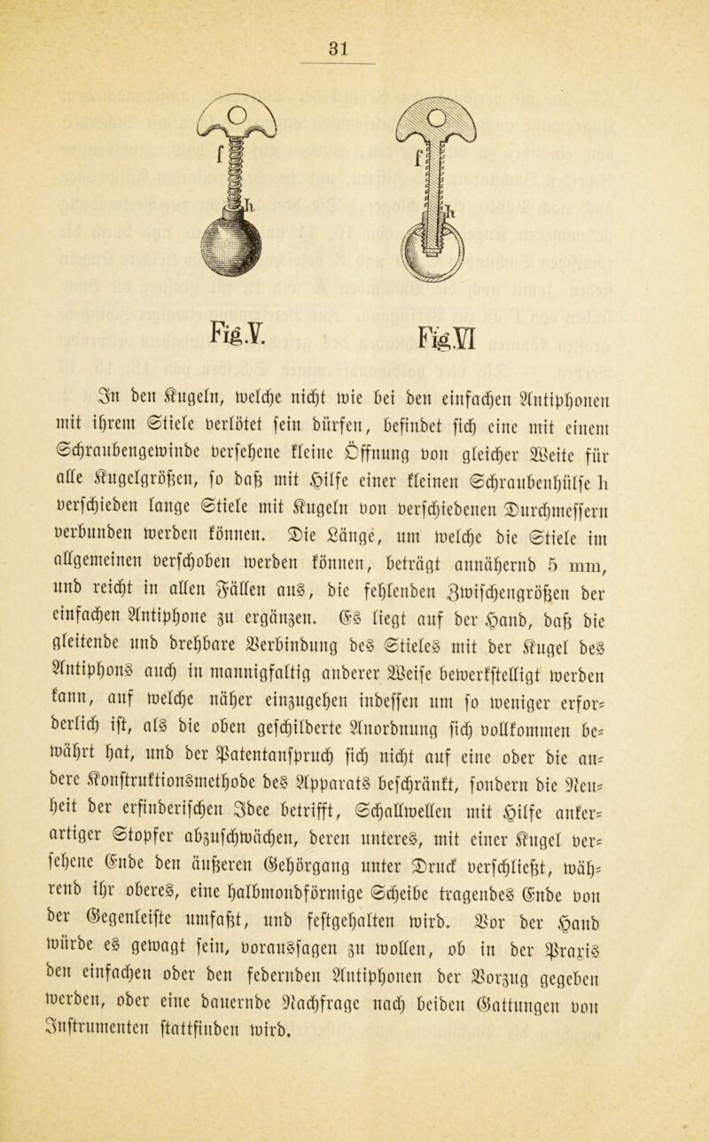 Sn ben fugein, lueldje nidjt tote Bei ben einfachen StntipBonen mit ifjreiu ©tiete bertötet fein biirfen, Befinbet ftdj eine mit einem ©cBraubengetoiube üevfefjene freittc Öffnung non gtcidjev SBeitc für ade fugclgröfseti, fo bajj mit .fjilfe einer tteinen ©ct)raubeut)ütfe li uerfctiieben tange ©tiete mit fugetn non nerfctjiebcnen SDurdjmeffern nerBunben toerben tonnen. $ie Sänge, um luefdfjc bic ©tiete im allgemeinen OerfdjoBen toerben tonnen, beträgt annäfjernb 5 mm, nnb reidft in alten Satten au?, bie feljtenbett S'nifdjengröfjeu ber einfachen StntipBone 311 ergangen. @? tiegt auf ber |mnb, bafj bie gteitenbe nnb breBBare Serbinbung bc? ©tiete? mit ber fuget be? Sfntiptjon? amt) in mannigfaltig anberer 2Beife bcluertftettigt toerben tann, auf toetd^c nnfjer einpgcBen inbeffen um fo weniger erfor= bcrticfj ift, at? bie oben gefdjitberte Stuorbnung ficfj nottf'ommen be= toäfjrt Ifat, nnb ber SßatentanfprucB fid) nidjt auf eine ober bic an- bere tonftruttion§mett)obe be? Apparat? befcfjräntt, fonbern bic 3ten= Beit ber erfinberifdjen Sbee betrifft, ©cBatttoetteu mit gitfe anfer= artiger ©topfer abpfcBtoäcBen, bereu untere?, mit einer fuget ner= fepenc ©nbe ben änderen ©eBorgaug unter $rucf oerfdjtiefjt, tuäf)= rettb ifjr obere?, eine Batbmonbformige ©djeiBc tragenbe? @nbe non ber ©egenleifte umfafjt, nnb feftgeBatten tnirb. 2?or ber £anb mürbe e? gewagt fein, oorau?fagen 31t motten, ob in ber Sßrapi? ben einfacBett ober ben fcberuben SfutipBoncn ber 33orpg gegeben toerben, ober eine bauernbe DiacBfrage naet) beiben ©attungen 0011 Snftrumenten ftattfinben wirb.