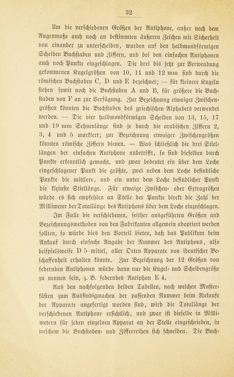 llnt bic betriebenen ©röfeeu ber 2littipfjoite, anfeer nadj bent 2lngenutafee cntdf; ttod) an beftimmten äitfeeren 3etd)ett mit Sidjerljeit boit einanber p nnterfd)ciben, mürben attf ben fealbmonbförntigen 0d)ciben 23itd)ftabeit nnb Qiffern, nnb bei ben eittfadjett 2lntipl)onctt and) nod) fünfte eittgcfdjlagen, Oie brei bi§ jefet pr 2krmenbttttg gefommenen ^ngelgröfeen Don 10, 11 nnb 12 mm finb bnrd) bie röntifdjen 23nd)ftaben C, D nnb E Begeid^net; — für fteinere kugeln ftefeen fontit nod) bic 23nd)fiabett A nnb B, für grofeere bie 23ttdj= ftaben üott E an pr Verfügung* Qnr S3e§eid)nnng etmaiger 3^ifd)en= grofeen tonnten bie 23nd)ftaben be§ griecf)ifd)en 2llpf)abet§ üermcitbet merbcn. — Oie Dier Ijalbmonbförmigen Sdjeibett oon 13, 15, 17 nnb 19 mm Setjnentänge finb je bnrd) bie arabifd)en Qiffern 2, 3, 4 nnb 5 martiert; pr 33eseid)nnng etmaiger 3n.üfd)engröfeett tonnten rötnifdje 3^ffcxu bienen, — 2£a§ fd)liefelid) bie brei Stiele längen ber einfad)en 2lntipl)one anbetrifft, fo finb biefelben bnrd) fünfte erfennttid) gemacht, nnb ptar bebentet ein über bent ßod)c cingefd)tagener Sßunft bie grofete, p>ci neben bent £od)e befinbtid)e üßnntte bic mittlere, nnb ein unter bent ßodje bcfittblicfeer ^ßitntt bie fleinfte Stiellänge, gmr etmaige 3*oifd)ett= ober ©ptragrofeen mürbe e§ fid) empfehlen an Stelle ber ^ßnittte birett bie Qafet ber Millimeter berOotallänge be§ 5lntipIjon§ über bent Socbte eiitpfdjlageit, 3m gmlle bie Oerfd)iebenen, feitfeer an§gefüt)rten (Sröfeett nnb 23e3eid)itnng§metl)oben nott ben gabrifanten allgemein aboptiert merbett füllten, fo mürbe bie§ ben Vorteil bieten, bafe ba§ sßublifnnt beim Anlauf bttrd) einfadte Eingabe ber Kummer be§ 2lntipl)oit§, alfo bcifpieismeife 13 5 mittet, aller Orten Apparate Oon ibetttifd)er 23c* fd)affettl)eit erhalten tonnte, 3nr 23c3eid)ttnng ber 12 ($röfeett Don feberttben Slntipfeonen mürbe bann nur bie Shtgef^ nnb Sdjeibengrofec p neuneu fein, 3, 23, febernbe§ 2lntipf)on E 4, 2ltt§ ben ttadtfolgenben beibett Tabellen, ttad) meldtett Mnftcrs fäften pm 2ln3finbigtnad)en ber paffenbett Stimmer beint 2Intanfe ber Apparate angefertigt morben finb, mirb bie Ootallängc ber oerfd)icbettett 2tntipt)one erfid)tlid), ttttb p)ar ift biefelbe itt Milli* metern für jebett einzelnen Apparat an ber Stelle eingefdjriebett, in me(d)cm bie 23ndjftaben* nnb 3^fferreifeen fid) fdjttcibcn, Oie 23ttd)*