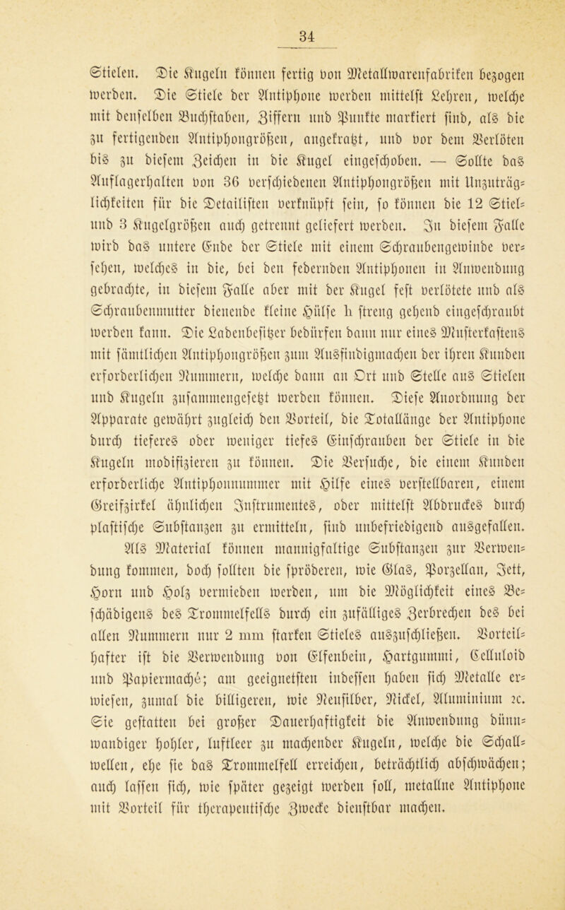 Stielen, Tie Engeln fönnen fertig non 9MalImarenfabrifen bezogen merbcu» Tie Stiele ber 2lntippotte toerben mittelft ßepren, meldpe mit benfelbcn 23ud)ftabett, Siffern nitb fünfte ntarfiert fiitb, als bie 31t fertigenben Shttippongröfeeit, angefrapt, nnb üor bem Verlöten bis 31t biefent S^icpen in bie Engel eingefcpoben» — Sollte baS 2luflagerpalten non 36 nerfcpiebcitcit Slntippottgröfeen mit Unsnträg* licpfeiten für bie Tetailiftert öerfnüpft fein, fo fönnen bie 12 Stiel- nnb 3 Engelgröfcen and) getrennt geliefert toerben» 3a biefent gfalle toirb baS untere ©nbe ber Stiele mit einem Scpraubengeminbe Oer* fepett, toelcpeS in bie, bei beit febernben Stutippoueu in Slntoenbuttg gebrachte, in biefent fjalle aber mit ber Engel feft oerlötete nnb als Sdjranbenmutter btenenbe fleiite §itlfe li ftreng gepettb eingefcfjranbt toerben fann» Tie ßabenbefiper bebitrfett bann nur eines üftufterfaftenS mit fämtlicpen Slutippougröjjen 311111 SluSfittbigmacpeu ber ipren Ennben erforbcrlidjett Hummern, meld)e bann an Ort nnb Stelle aus Stielen nnb Engeln sufantmengefefct toerben fönnen* Tiefe Slnorbnnng ber Apparate getoäprt 3ttgleid) beit Vorteil, bie Totallönge ber Slntippone bttrd) tiefere^ ober mutiger tiefeS (Sinfcprauben ber Stiele in bie Engeln mobileren 31t fönnett» Tie Tserfudje, bie einem Ennben erforberlicpe Slntipponnuntmer mit $ilfe eines oerftellbareit, einem ©reifsirfel äpnlidpett SnftrnmenteS, ober mittelft 2tbbrncfeS bitrd) plaftifcpe Subftangen 31t ermitteln, fiitb unbefrtebigenb ausgefallen» 5HS Material fönnen mannigfaltige Snbftangen 3ttr fermem bnng fommett, bod) fotften bie fpröbereit, mie ©las, Sßorgellan, 3ett, §ortt nnb £0(3 üermiebeu toerben, um bie ÜJttöglicpfeit eines 23c- fd)äbigeitS beS Trommelfells bttrd) ein zufälliges Qerbrecpen beS bei allen Hummern nur 2 mm ftarfeit Stieles attSsufcpliejsen» Vorteils l)after ift bie SSertoettbuitg Oon Elfenbein, Hartgummi, ©eKuloib unb ^apiermaepe; atu geeignetfteit inbeffen pabett fiep Metalle er* toiefen, suntal bie billigeren, mie -fteufilber, Elidel, Slluminium 2c» Sie geftatteu bei großer Tauerpaftigfeit bie Slnmeubung büntt* manbiger popler, luftleer 31t ntadpertber Engeln, meld)e bie Sdjall- mellen, epe fie baS Trommelfell erreichen, beträchtlich abfd)mäd)eu; attep laffen fid), mie fpäter geseigt merbeit füll, metaEne Slutippone mit Vorteil für tperapeutifepe Smede bieuftbar maepett»