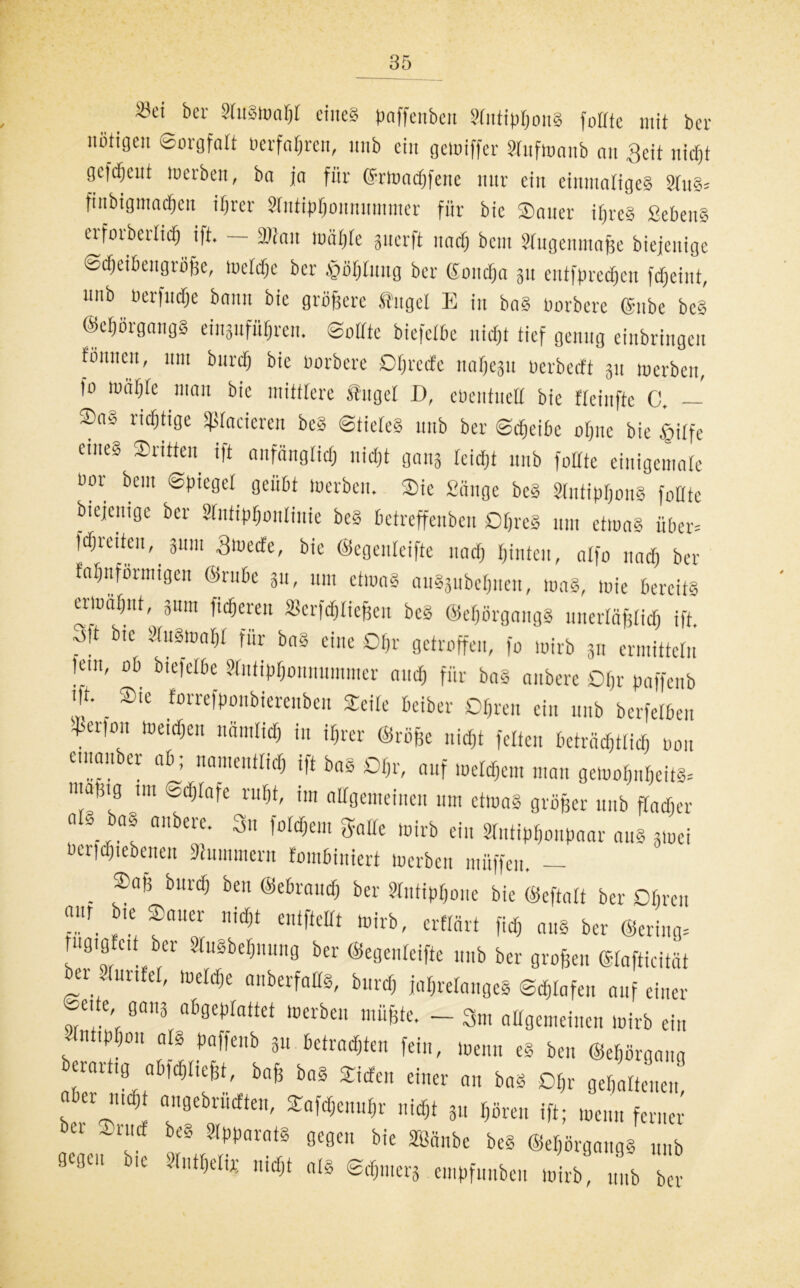 Sei ber StuStoaßt eines paffenbeit StntipßonS fottte mit ber nötigen Sorgfalt »erfaßten, unb ein gemiffer Stnfmaub an Seit nid)t gefreut werben, ba ja für ©rtoacßfetie nur ein einmaliges 3tuS= finbigmaeßen ißrer 2tntipßüunnmtner für bic ©auer ißreS SebenS crforberlidfj ift. — 3Wau toäßte guerft naeß bein Stugemnaße biejeuige ©eßeibengrüße, tocteßc ber £ößtmtg ber ©oneßa 311 entfprecßcu feßeint, unb oerfueße bann bie größere taget E in baS oorberc ©nbe bcS ©eßörgangS eingufüßren. ©otttc biefetbe nidfjt tief genug erbringen f'önneu, um burct) bie üorbere Oßrecfe naßegu oerbetft 311 merben, fo müßte man bie mittlere taget D, ebentueH bie tteinfte C. — ©aS richtige feieren beS ©tieteS unb ber ©eßeibe oßnc bie tgitfe eines ©ritten ift anfängtieß nießt gang teießt unb foüte einigemate uor bem Spiegel geübt toerben. ©ic Sänge beS StntipßonS fotttc biejeuige ber Sfntipßonlinie beS betreffenben OßreS um etmaS über* fcßreiten, 311111 ätoeefe, bie ©egenteifte natß ßinten, atfo naeß ber faßnförtnigen ©rube 31t, um etwas auSgubcßnen, was, wie bereits ermaßut, 311m fießeren »erfdßließen bcS ©eßörgangS unertäßtieß ift. 3ft bie StuStoaßt für baS eine Oßr getroffen, fo wirb 311 ermitteln lein, ob biefetbe Stntipßounummcr nueß für baS anberc Oßr paffenb m. _ ©te forrefponbierenben ©eite beiber Dßren ein unb berfetben ^er,° IUe,d,e lliimtid> in iri«r ©röße nießt fetten beträcßtticß oou e.nanber ab; nameuttieß ift bas Oßr, auf loetcßem man getooßnßeits. inatJig im ©eßtafe rußt, im allgemeinen um etluaS größer unb ftaeßer a § aS anberc. Sn foteßem gatte wirb ein Stntipßonpaar ans 3ioei berießiebenen Hummern fombiniert toerben müffen. — . ®“f! bur<^ beu ©ebramß ber Stutipßone bie ©eftatt ber Oßren ®autr nid)t »irb, erffärt fieß aus ber ©ering, iigig eii ber »uSbeßnung ber ©egenteifte unb ber großen ©tafticitat ~r. Un e' tueW,e nherfflIfö' buriß jahrelanges ©eßtafen auf einer ©eite, gang abgeplattet toerben müßte. - 3m attgemeinen toirb ein Slnttpßoit ats paffenb 311 betrachten fein, wenn eS ben ©eßörgang eiartig abfcßticßt, baß baS ©iöfen einer au baS Oßr gehaltenen, n er mißt angebrüeften, ©afeßenußr nießt 31t hören ift; wenn ferner bei ^ ~rncf beS Apparats gegen bie SBänbe beS ©eßörgangs unb flegu ic Stntßelu; nießt als ©dßnierg empfunbeu toirb, unb ber