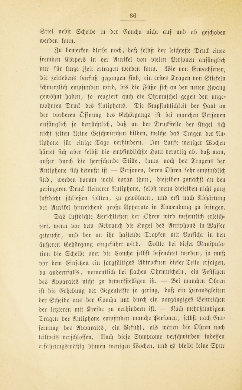 Stiel nebft Sdjeibe in ber (^oncfja uid)t auf unb ab gefd)obett werben faun. 3u bewerten bleibt nod), bafz felbft ber leicfjtefte 3)rucf eines fremben Körpers in ber 9lurifel Don Dielen Sßerfonen anfänglid) nur für furze Seit ertragen Werben faun. 2öie Don ©rwadjfenen-, bie zeitlebens barfuß gegangen finb, ein erfteS fragen Don Stiefeln fdjmerzlidj empfunben wirb, bis bie Süße fid) an ben neuen Swang gewöhnt ßaben, fo reagiert and) bie Dfjrmufdjel gegen beit nnge= Wohnten ®rncf beS 2liitipf)onS. $)ie ©mpfinblidjfeit ber §aut an ber Dorberen Öffnung beS ©eprgangS ift bei manchen ^erfonen anfänglid) fo beträd)tlidj, baß an ber ®rucfftetle ber Shtgel fid) nid)t feiten Heine ©efdjwürdjen bilben, welche baS fragen ber 2ln= tipßone für einige £age Derßinbenu 3m ßaufe weniger 2Bod)cit ßcirtet fid) aber felbft bie empfinblid)fte §aut berartig ab, bafc mau, außer burd) bie Ijerrfdjenbe Stille, faunt nod) beS Fragens ber 2littipf)one fid) bewußt ift. — Sßerfonen, bereu Streit feljr empfinblid) finb, werben barunt wol)l baran tf)uu, biefelben zwnäcpft au beit geringeren £)rucf fletnerer 2lutipl)one, felbft wenn biefelben itid)t ganz luftbicp fcpließeit füllten, zu gewonnen, unb erft nadj 2lbf)ärtuitg ber Slurifel ßiitreicßenb grofee Apparate in Slnwenbung zw bringen. £)aS luftbicßte 2Serfd)ließen ber Ofjren wirb weferttlid) erleid^ tert, wenn Dor beut (55ebrattcß bie Shtgel beS SlntipIjonS in Sßaffer getaucht, unb ber an iljr pfteitbe tropfen mit $orfid)t in beit äußeren ©eprgang ein geführt Wirb. Sollte bei biefer Sftaitipulas tioit bie Sd)eibe ober bie (Sondja felbft befeuchtet Werben, fo ntuß Dor beut ©iufefeen ein forgfältigeS Slbtrocfnen biefer Steile erfolgen, ba anbernfallS, nantentlid) bei flauen Dfjrmufdjeln, ein Seftfißeit beS Apparates itid)t zw bewerfftelligeu ift. — 23ei mannen Oßreit ift bie (Erhebung ber ©egenleifte fo gering, baß eilt §erauSgleiten ber Sd)eibe aus ber CSottcßa nur burd) eilt DorgängigeS SBeftreidjen ber leßteren mit treibe zw Derfjinbertt ift. — üftad) mefjrftünbigem fragen ber Slntippne empfinben manche ^erfouen, felbft nad) (SnH feruttng beS Apparates, eilt ©efüfjl, als wären bie Open nod) teilweis Derfd)loffeit. 2lud) biefe Spmptome Derfd)Wittbeit inbeffen crfahrititgSmäßig binnen wenigen äöocpit, unb e.S bleibt feine Spur