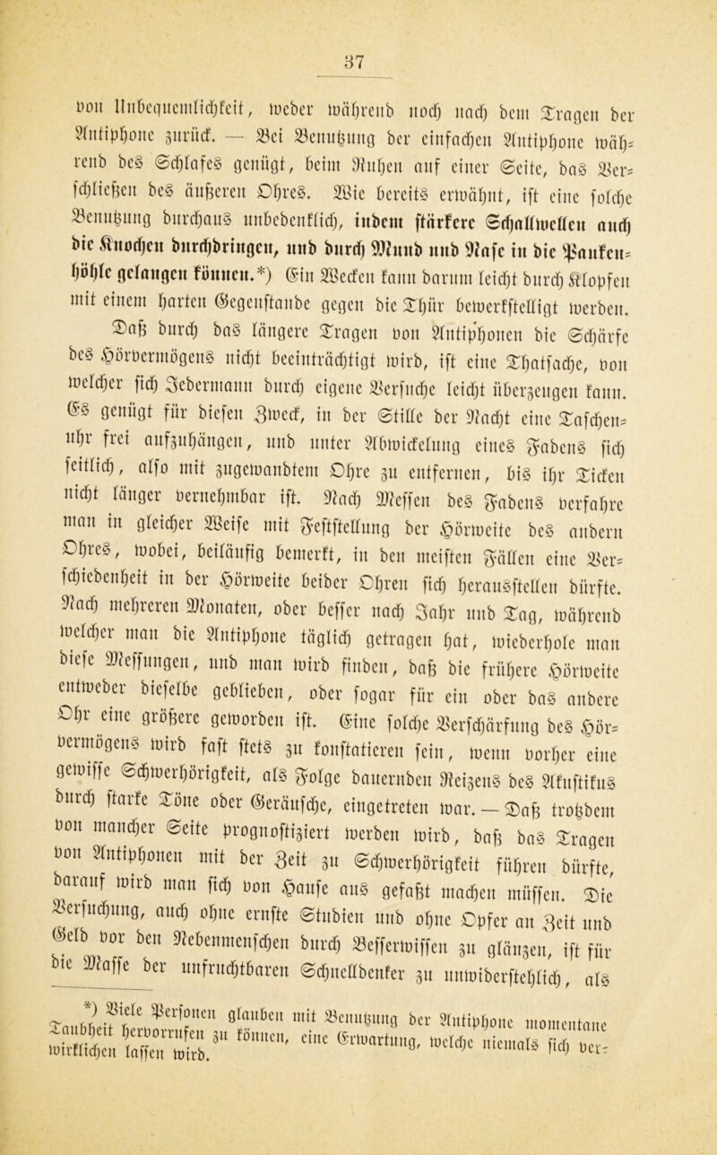 tum ltitbequemlid)feit, tueber loäbreitb ttod) und) bem fragen ber 2tntipbone prüef. — 23et »enubutig ber ciufadjeit Stntiprjone ioät)= renb bcS ©djtafcS genügt, beim Stuben auf einer ©eite, baS 2ter= fdjließen beS äußeren Obres. 2Bte bereits ermahnt, ift eine f0rrf»e ätemitjung burdjaitS unbebenFtid), iubcm ftiirferc ©dpttmcttcu and) bic tiiodjcn burriibringcii, imb burrii SKnnb «ub 'Senfe in bic Raufen* Wfe gefangen fünncu.*) @in SBetfeu famt barum teidjt bnrdj tropfen mit einem barten ©egeuftanbe gegen bic STfjür betoerfftelligt tuerben. ©afj bureb baS tangere Oragett non Stutipboncn bic «Schärfe be8 &üröermögenS nid)t beeinträchtigt inirb, ift eine Sbatfadjc, non luetcbei- fid) Scbermaun bureb eigene Ükrfucbe reicht überzeugen Fann. ®8 genügt für biefen 3mecF, in ber Stille ber Stocht eine SCafdjeiu ubr frci anfpbängcn, unb unter Slbtoidetung eines ffabenS fid) fcitlicf), alfo mit äugetoanbtetu Obre 31t entfernen, bis ißr SCicfcu nicht tätiger oernebmbar ift. 9lacb Steffen beS Habens nerfabre man in gleicher 2Bcifc mit ffeftftettnng ber tpünocifc bcS anbern Obres, tuobei, beiläufig bemerft, in ben meiften hätten eine 33er= fcbicbenbeit in ber £örtoeite beiber Obren fid) beranSftctteu biirftc. Sact) mehreren konnten, ober beffer nach 3at)r nnb £ag, tnäbreub mehber man bie ?lntipt)onc täglich getragen bat, micbcrbote man biefe Steffungen, nnb man toirb fiubcu, baß bie frühere öörlueitc cuttueber biefetbe geblieben, ober fogar für ein ober baS anberc Ohr eine größere getnorbcu ift. (Sine fotebe »erftfjärfuug beS ,§ör= Vermögens toirb faft ftets gtt fonftatieren fein, tnenn norber eine gemiffe^ Sdbtnerbörigfeit, als Sfolge bnuernbett SeijettS bcS StfuftifuS bureb ftarfe Sötte ober ©eräufdje, eingetreten mar. — ®nß trobbem «on mancher ©eite prognoftigiert tuerben toirb, baß baS Srngett «on Stntipbonen mit ber geit 311 ©djtoerbörigfeit führen bürfte, barnuf toirb matt fid) üon $aufe aus gefaßt machen müffen. Sie ierfudjung, and) ohne ernfte ©tubien unb ohne Opfer an Seit nnb @etb oor ben Sebeumeufdjeu bureb »effertoiffeu 3« gtän3eu, ift für bt^Scafle ber unfruchtbaren ©d)itctlbenfer 31t uutoiberftebtid), ats rv ^er^onen Ö^itkit mit 33cmtiiuitcj ber Slnttofiouc momenttim' 2ä&5S5r - —1* «rs:::
