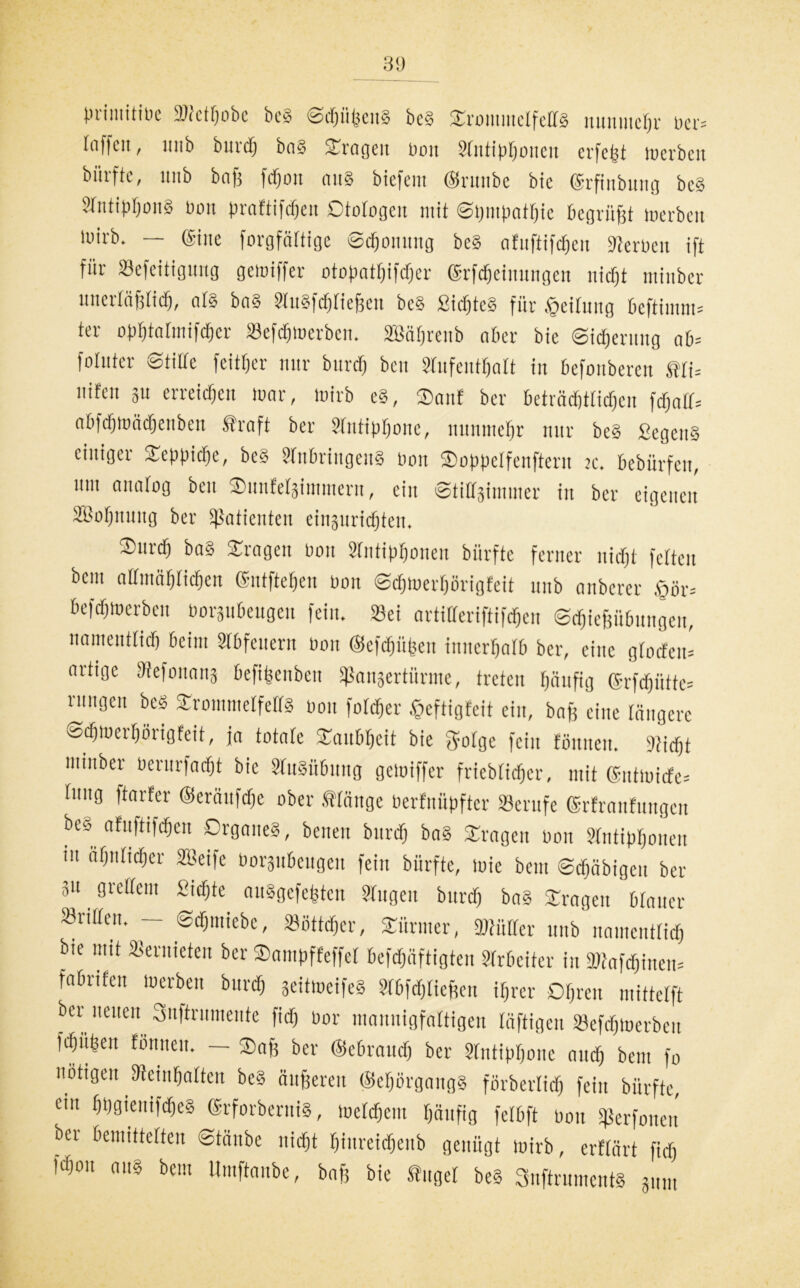 (.n-imititie 2«etßobe beg Scßüßeng be§ Srommclfeltg nunmehr ber» Inffcn, iinb bureß bag fragen tmn Sfntipßoueit crfeßt merbcit biirftc, unb baß fcßon au» biefem ©raube bic ©rfinbung beg Stntipßong Pon praEiifcßeu Dtotogeu mit Sßmpatßie Begrüßt merbcit mirb. — ©ine forgfättige Schonung beg afnftifdßen Serben ift für Befeitigung gemiffer otopatßifcßer ©rfcßeiuungen nicßt miiiber unerläßlich, at8 bag Stugfcßtießen beg Sicßteg für Rettung bcftimm» ter opßtatmifcßer Befcßmerbcn. SBäßreub aber bie (Sicherung ab» fotuter Stitte feitßer nur bureß beu Stufenthalt in üefonbercn fli= nifeu äu erreichen mar, mirb eg, Sauf ber beträdjttidjcu fdjntt= abfdßmädßeuben traft ber Stntiphone, nunmehr nur beg ßegcug einiger SEeppicßc, beg SCnBringeug tmn ©oppetfenftern re. bebürfen, um analog beu ©uuEeläimmeru, ein Stittjiminer in ber eigenen SBoßnuug ber Patienten eiusuricßteu. $urdj bag fragen Poit Slntiphonen biirftc ferner nicht fetten bcm attmähtichen ©ntfteßen tmn Schmerf)örigEeit unb nnberer ,§ör= befchmerbeu Porpbeugen fein. Bei artitferiftifcfjeit Schießübungen, namentlich beim Stbfeuern non ©efcßiißen innerhalb ber, eine glocfen» artige Bef 0110113 befißcnbeu tßansertiirmc, treten häufig (Srfdfjütte= riiugeu beg Srommelfeltg non folcßer J&eftigfeit ein, baß eine tangere ©cßmerßörigEeit, ja totale Taubheit bie gmtge fein foulten. Stießt minber nerurfaeßt bie Stugübung gemiffer friebtießer, mit ©ntmiefe» tmig ftarfer ©eräufeße ober tliiitge nertuüpfter Berufe ßrfranfungen beg afuftifeßen Orgaiteg, beiten bureß bag fragen tmn Stntipßonen m ähnlicher SBeife borsubeugeu fein biirftc, mie bem Scßäbigeu ber 31t grellem i'icßte auSgefeßtcn Srugeu bureß bag fragen blauer Britten. - Scßmiebe, Böttcßer, Stürmer, Mütter unb namenttieß bie mit Bermeten ber SJampfEeffel befcßiiftigten Strbeiter in Sttafcßiuen» fabrifen merben bunß geitmeifeg Stbfcßließen ißrer Oßren mittetft ber neuen Suftrumente fieß nor mannigfaltigen täftigen Befcßmerbcit feßübeit fonneu. — SDaß ber ©ebraueß ber Slntipßone aneß bem fo nötigen Sieinßatten beg äußeren ©eßörgangg förbertieß fein biirftc, ein ßßgienifcßeg ©rforbernig, meteßem häufig felbft pou Sßerfonen ber bemittelten Stäube uießt ßittreicßenb genügt mirb, erftärt fieß feßon aus bem Umftanbe, baß bie taget beg 3nftrmuent8 311111