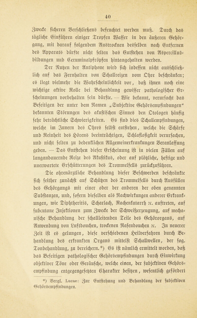Steife ficpereu SkrfcptiefeenS befeucptet Serben muff* Ourcp ba§ täglicpe ©infüpren einiger tropfen Gaffer in ben änderen ®epörs gang, mit baranf folgenbem StuStrocfnen beSfetben nacp ©ntfernen beS Apparats bürfte nicpt feiten baS (Smtftepen non SlspercittuS* bilbnngen uitb ßeruminatpfröpfeit pintaugepatten Werben* Oer üftupeu ber Stntippoue wirb fid) iitbeffen nicpt auSfcptiejp lidj auf ba§ gernpatteu non ©cpattrei^en oont Opre befcpräitfen; e§ liegt nietmepr bie SBaprfcpeinlicpfeit Oor, bafc ipuen itocp eine U)id)tige aftine dtotte bei 33epanbtung gcwiffer patpotogifcper fMeinungen üorbepatteu fein bürfte* — 28ie befannt, Oerurfacpt ba§ SBefeitigeu ber unter beut bauten „©ubjeftine ©epbrSempfinbuugen befannteu ©tbrungen be§ afuftifcpeu ©inneS ben Dtotogen päufig fepr beträchtliche ©cpwierigf eiten* (SS finb bieS ©cpattempfiubungen, wetcpc im Sintern bcS OpreS felbft entftepen, wetcpe bie ©cpcirfe unb dtcinpeit beS §örenS beeinträchtigen, ©cptaftofigfeit oerurfadfcn, unb nid)t fetten p bebenfticpeu Stttgemeinerfranfuugen SBerantaffung geben* — Oa§ (Sntftepen biefer (Srfcpeinung ift in nieten gatten auf tangaubauernbe Dleip be§ StfuftifuS, ober auf ptöpticpe, heftige unb unerwartete (Srfcpütterungen be§ OrommetfettS prücfpfüpren* Oie ohrenärgttiche 23epanbtung biefer 23ef cp werben befcpräntte fid) feitper pnäcpft auf ©cpüpen beS OrommetfettS burcp 2litSf ütteu beS ®epörgangS mit einer ober ber anbereu ber oben genannten ©ubftangen, unb, foferu biefelbeit als Üftacpwirfungen anberer Ertrank ungen, wie OipptperitiS, ©djartacp, dtacpenfatarrp 2c* auftreten, auf fubcutane Snjeftionen pm Qtoede ber ©cpweipergeugung, auf nted)a= nifcpe SBepanbtung ber fcpattteitenbeu Oeite be§ ©epörorganS, auf 2Inwenbung non ßuftboucpen, trocfenen üftafenboucpen 2c* Sn neuerer Seit ift e§ gelungen, biefe nerfcpiebenen §eilnerfapren burcp 23e= panbtung be§ ertranften Organs mittetft ©cpaEwetten, ber fog* Oonbepanbtuug, p bereichern* *) ©S iftnämticp ermittelt worben, bap baS S3efeitigen patpotogifd)er (SepörSempfittbungen burcp (Sintoirfuug objeftiner Oötte ober ®eräufcpe, wetcpe einen, ber fubjettineu ®epör§* empfiubuitg entgegengefepten (Sparafter befipen, wefenttid) geförbert *) 25ergt* Lucae: 3ur ©ntftepung mtb S3epanbtung ber fubjeftiöcn (SepörSempfhtbuitgen.