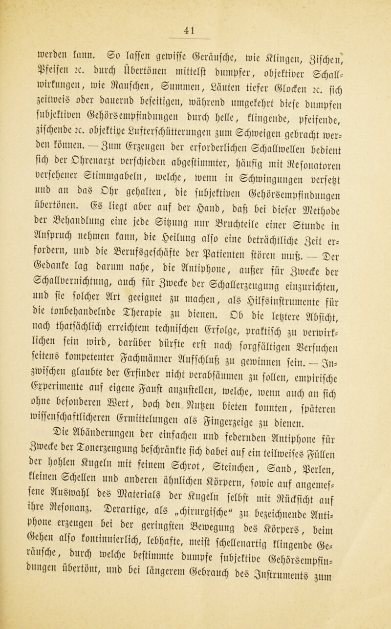 werben fnun. So taffen gewiffe ©eräufcp, wie Gingen, giften' pfeifen je. burd) Überfällen mittefft bumpfer, obfeftiPer Scplf- Wirfungcn, wie SRaufcpn, Summen, Sauten tiefer ©rocfcu ic. fid) äeiftueiS ober bauernb befeitigen, wäpenb nmgefept biefe bumpfen fubjeftineu ©etjürSempfinbungen burd) rjelfc, flingenbe, pfeifeube, 3tfd)enbe jc. objef'tioe Sufterfdjütterungen 311111 Sdjweigen gebrockt iuer= beu foimen. — 3um (Stengen ber erforberlid)en Scprfroeffett bebieut ^ ber Ofjrenarat üerfdjieben abgeftimmter, pufig mit Dtefouatoren berfeptter Stimmgabeln, meldjc, wenn in Sdjwfngungen üerfeßt mib nn ba§ Dp geprten, bie fubjeftinen ©eprSempfiitbnngen itbertöucn. ©8 liegt ober auf ber ®aub, bnfj bei biefer TOetpbe ber Bepnblutig eine jebe ©iping nur Brudpeile einer Stuube in 91ufprucf) nepien fann, bie geilitug nlfo eine beträcplidp 3cit er= forbern, 1111b bie BerufSgefdjafte ber Sßatienten ftüren muß. Der ©ebanfe lag bnrutn nap, bie Slutipone, außer für gmetfe ber Scpltoernicpung, and) für giuecfe ber Sdjallerseitgung einsuridpen, nub fte foldtjer Sfrt geeignet 31t madjen, nr§ £ilf8inftrumentc für bie tonbepnbetnbe Sprapie 31t bienen. Ob bie tetjfcre Stbfidjb, und; twm erreichtem tedjuifdjen erfolge, praftifd) 31t PerWtrfc Iidjeu fein wirb, barüber biirfte erft und) forgfättigen Berfitcpn feiten* fompetenter «männer Sluffäluß 31t geminnen fein. - 3Wtfcpit glaubte ber ©rfinber nicfjt Pernbfäumen 311 folten, cmpirifdje (pperimente auf eigene Sauft ansufteüen, loerdje, loeuit audj an fid) obite befonberen SBert, bod, beu ftuften bieten fonnten, fpäteren wtffenfcpftlicpren SntiÜtelungen nrs gingersetge 31t bienen. $‘c SI&anbcrungen ber einfachen nub febernben Slntippne für 3wede ber Sonerseugung befeßrünfte fid) babei auf ein teitioeife* Süden ber hohlen tugeln mit feinem Scpot, Stcincpn, Sanb, perlen, Hemen ©djeUen unb anberen äplicpn förperu, fotoie auf angenteh fene ?fu8tua()[ beS 9ttaterial8 ber tugelu fctbft mit fdüdfidjt auf ipe Mefonan*. derartige, nl8 „djirurgifche 31t be3eidhnenbe Sfnti= bpne ergengeit bei ber geringen Bewegung beS .forper*, beim @ep,t alfo fontinuierlidi, lebhafte, meift fdjedeuartig flingenbe ©e= iniiidje, burd) Weld)e beftimmte bumpfe fubjeftiüe ®epr§empfin= bungeii übertönt, nub bei längerem ©ebraud) beS 3nftrument8 311111