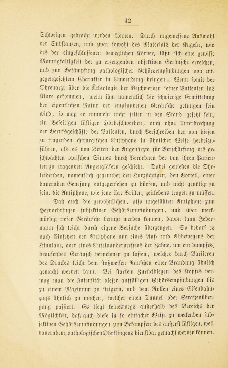 Schweigen gebracht Werben föittten* Surd) nngemcffette Auswahl bcr Subftansett, mtb swar fowoht beS Materials ber kugeln, wie beS bcr eingefchloff eiten beweglichen Körper, läfet fid) eine gewiffe 9ftannigfaltigfeit ber 31t ergeugenbett objeftiüen ©erdufd^e erreichen, unb 31.tr SBefäntpfung pathologifdjer ©ehörSentpftubungen non ent* gegengefefetent ©harafter in Sfnwenbuug bringen* SBenn fomit ber Dfjrenarst über bie ?ltl)iologie ber 23efdjwerbeit feiner Patienten ins ßlare gefontmen, wenn ihm namentlich bie fdjwierige Ermittelung ber eigentlichen Üftatur ber empfuttbenen ©eränfdhe gelungen fein wirb, fo mag er nunmehr nicht feiten in beit 0lattb gefefet fein, ein SBefeitigcn läftiger §örbefd)Werbeu, and) ohne Uuterbrechnng ber SöerufSgefcfjüfte bcr Patienten, burch SBerfcfjreiben ber Don biefen 31t tragenben dfjirurgifchen Slittiphone in ähnlicher Söeife herbeigu= führen, als eS non Seiten ber Sdugenärgte für $erfdjärfung beS ge^ fchwächtcn optifdjeit Sinnes burch SSerorbnen ber non ihren Patien- ten 31t tragenben Stugengläfern gefdjieht* Sabet geniefeen bie Dhr= leibenben, namentlich gegenüber beit ^urgfichtigen, bett Vorteil, einer bauernben ©eitefuitg entgegenfehen 31t bitrfen, nnb nicht genötigt 31t feilt, bie Antiphone, mie jette ihre drillen, zeitlebens tragen 31t mitffett* Safe and) bie gewöhnlichen, alfo ungefüllten Slutiphone zum ^ernorbrittgen fubjeftiber ©ehörSentpfiubnngeu, unb ztuar nterf- würbig tiefer ©eräufdjc benufet werben fönnen, banoit fann 3eber= mann fid) leicht burch eigene jsBerfucfje überzeugen* So bebarf es nach Eiufefeen ber Antiphone nur eines Stuf« unb SlbbeWcgettS ber Ä'initlabe, ober eines STufeinanberpreffenS bcr 3^hue, um ein bumpfeS, braufenbeS ©erättfd) oernehmeit zu löffelt, Welches burch Variieren beS SntcfeS leicht beut ftofewcifcit Häufchen einer S3ranbung ähnlich gemacht werben fann* S3ei ftarfent Qitrücfbiegcit beS SfopfeS Der* mag mau bie Sntenfität biefer auffälligen ©ehörSempfiubuttgen bis 31t einem SJtajimum 31t fteigern, unb bettt Sollen eines Eifcttbahm ZugS ähnlich 31t machen, welcher einen Suttnel ober Strafecnüber- gang paffiert* ES liegt feineSWegS attfeerhalb beS Bereichs ber Üftöglidjfeit, bafe auch biefe iit fo einfacher 2Beife 31t wedenbett fitb- jeftioeit ©ehörSentpfiubttngeu 311m SBefcimpfen beS äufeerft läftigen, weit baitentbem, patljologifcheu OhrfliitgeitS bieuftbar gemacht werben fönnen*
