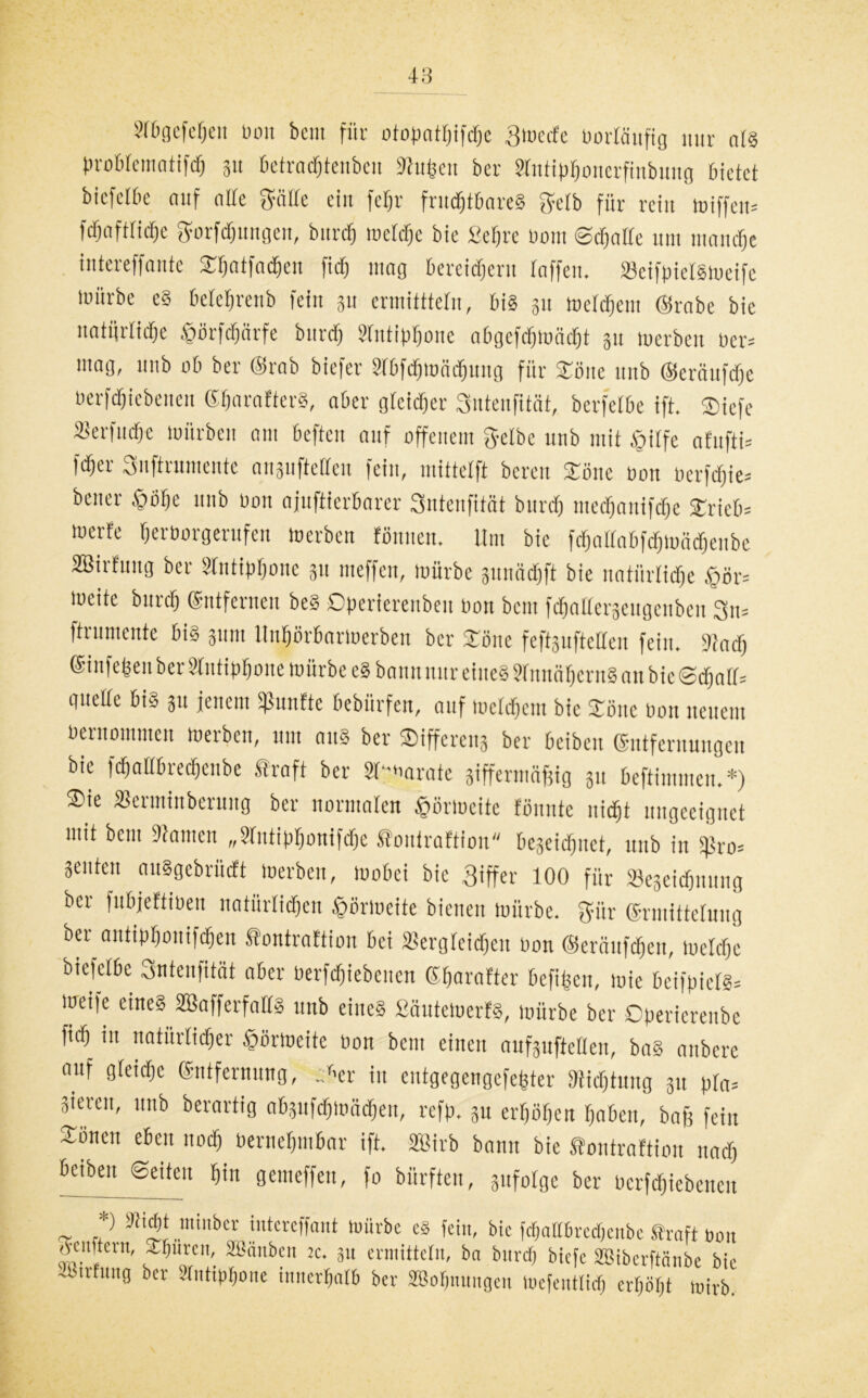 STBgefe^eit üon beut für otopatpifcpe Streife porläuftg nur ars probtcinatifcp ju Detracptenben «upett ber Stntipponerfinbung bietet bicfetbe auf alte ptte ein fepr frucptbareS $eib für rein miffeu* fcpaftticpc gorfcpungeu, burdfj mctcpc bie Seprc Dont ©cpatte um mandpe iutereffantc Spatfaepen fidj mag bereitem taffen, »eifpietsmeifc mürbe eg beteprenb feilt gu crmitttetn, bis 311 metctjem @rabe bie natifrlidje &ürfcpärfe btircp Stntippone abgefcpmäcpt 31t merbcn üer= mag, unb ab ber (Srab biefer Stbfdpmäipung für £ßne ttttb ©eräufcpc üerfcpiebenen ©paratterS, aber gteicper Suteufität, bcrfetbe ift. SDiefe 2terfud)e mürben am beften auf offenem gelbe unb mit ßitfe afufti* fcper Snftrumente anjuftetteu fein, mittetft bereit STöne üon uerfcpie* bcner £öpe unb üon ajuftierbarer Sntenfität btircp ntecpanifcpe £rieb= merfe perüorgerufen »erben tonnen. Um bie fcpaltabfcpmäcpeiibe aBirfuug ber Stntippone 31t nieffen, mürbe junacpft bie nntiirlicpe £>ör= mcite burcp entfernen beS Dperierenbeu üon bcm fdpolterseugenben 3u= ftrumente bis 311111 ltnpörbarmerben ber STone fefeuftetten fein. «acp ©•iiifepen ber Stntippone mürbe eS bann nur eines StnnapernS an bie ©cpa(t= guette bis 311 jenem Sßunfte bebürfen, auf luetdpem bie £öne üon neuem üernotnmeu »erben, um aus ber ©ifferenj ber beibeit entfernungeu bie fcpattbrecpcnbe traft ber SAarate jiffermäfjig 31t beftimmen. *) ®ie tßerminbcruug ber normalen tpnoeite tonnte uicpt ungeeignet mit beut «amen „Stutipponifcpc tontrattion begeidjuet, unb in Sßro= Seuten auSgebrüctt »erben, »obci bie giffer 100 für »eseicpuung ber fubjeftiüen natürlichen Jpßrmeitc bienen mürbe. gür ©rmittetung ber antippouifcpen tontrattion bei SSergfeicpen üon ©eräufcpen, melcpc bicfetbe Sntenfität aber üerfcpiebenen Sparafter befipeu, mie bcifpiets* mcifc eines Sßafferfatts unb eines £äute»erfS, mürbe ber Operierenbe fiep in natürlicher ©örtoeite üon beut einen aufguftetten, baS anbere auf gteidpe ©ntfernung, Ar in entgegengefepter «ieptung 31t pra= gieren, unb berartig abpfcpmäcpeu, refp. 31t erpöpen paben, bafe fein Xöncit eben uodp üernepmbar ift. Sßirb bann bie tontrattion nach öetbeu Seiten pitt gemeffett, fo bürften, 3itfotge ber üerfcpiebenen *) Sticpt ntinber intereffant mürbe eS fein, bie fepatfbreepenbe traft üon tfenftern, -puren, äBänben tc. 311 ermittetn, ba bnrep biefe SBiberftänbe bie -tsivfung ber Stntippone innerpatb ber SBopnungen loefentticp erpöpt mirb.