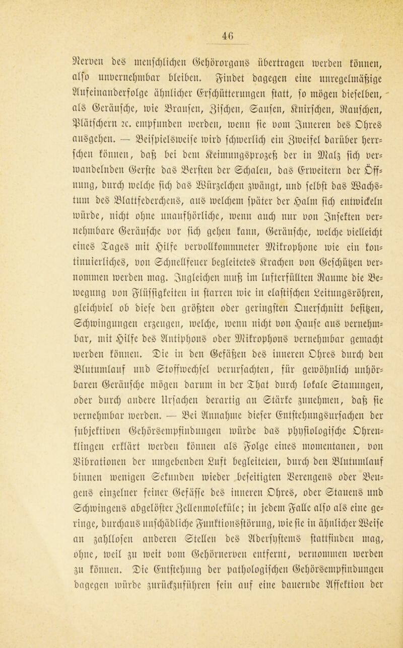 Serben be§ nteufdjtidjen ©ebörorganS übertragen Serben tonnen, alfo uttnerttebntbar bteiben» fjtnbet bagegen eine unregelmäßige Vufeiitaitberfotge ähnlicher ©rfcbittterungen ftatt, fo mögen btefelben. al§ ©eräufcbe, tnie Traufen, Qifdfen, ©Saufen, ^'ttirfdjen, Häufchen, ^lötfdjern k. empfunben tnerbett, menit fie Dom Sinteren be§ £%eS au»gcf)eit» — VeifpietStneife tnirb fdjtuertid) ein Steife! barüber berr? fdjen föttnett, bafe bei beut ^etmuugSprogefe ber in SJtatg fid) ner? tnanbetnbeit ©erfte ba§ Werften ber ©djateit, ba§ ©rtneitcrn ber Öff? nitng, burdj tncldje fid) baS SBürgeldjen ätnäugt, nnb felbft ba§ 2Bad)§- tnm bcS 33IattfebercfjenS, ans meinem fpäter ber §atm fid) enttnicfetn mürbe, nid)t ohne nitaitfßörlicße, wenn and) nur non Snfeften ner? nef)tnbare ©eräufcbe nor fid) geben tarnt, ©eräufcbe, meldje oielteid)t ciitc§ £age§ mit $ilfe nernoltfommneter 9Jtifropbone mie ein fon? tiituiertidje», non ©djneKfeuer begleitete» brachen non ©cfdjiipeit ner? nomnten tnerbett ntag» Sugteidjen muß im lufterfüttten Diaume bie Ve? tnegttttg non gtüffigfeiteit itt ftarren mie itt etaftifdjen SeihtngSröbrett, g(eid)niet ob biefe ben größten ober geringften Ouerfd)ititt befißen, ©djtniitgitngett erzeugen, melcße, tnentt nicht non §aufe au§ neruebm? bar, mit §itfe be§ SfntipbouS ober 9ftifropbonS nernebtttbar gemacbt tnerbett fönneu» £)te itt beit ©cfäßett be§ inneren ©b^ bnrcb ben Vtutumlauf nnb ©tofftnedjfet ncrurfad)teit, für getnöbntid) unbör? baren ©eräufcße mögen barunt itt ber 3Tb^t burdfj totale ©tauungen, ober bttrcb attbere Urfad)ett berartig att ©tärte gituebtuett, baf$ fte nernebtttbar tnerbett» — Vei Slnnabme biefer ©ntftebungSurfacbeu ber fubjeftinen ©ef)örSempftnbuugeu mürbe ba§ pbpftologifcbe Dfyxtn* ftingen erttärt tnerbett föttuett als gotge eines momentanen, non Vibrationen ber umgebenben ßuft begleiteten, bttrcl; ben Vlutunttauf binnen tnenigen ©etuitben toieber befeitigten Verengend ober Veit? gettS einzelner feiner ©efäffe be§ inneren Ob^, nber ©tauenS uttb ©djtoingenS abgelöfter Selteumotefüte; itt jebent gatte atfo als eilte ge? ringe, burdjauS unfdfjäblicfje fJuitftionSftörung, tniefie itt äbnticßer SBeife au gabttofen anberett ©tetteu be§ VberfpftemS ftattfinben mag, ohne, tneit 51t tneit nottt ©cf)örnerneit entfernt, nerttommen tnerbett 31t fönnett» 3Mc ©utftebung ber patbologifcben ©ebörSempfittbungeit bagegett mürbe prücfpfitbren fein auf eilte banernbe Vffeftioit ber