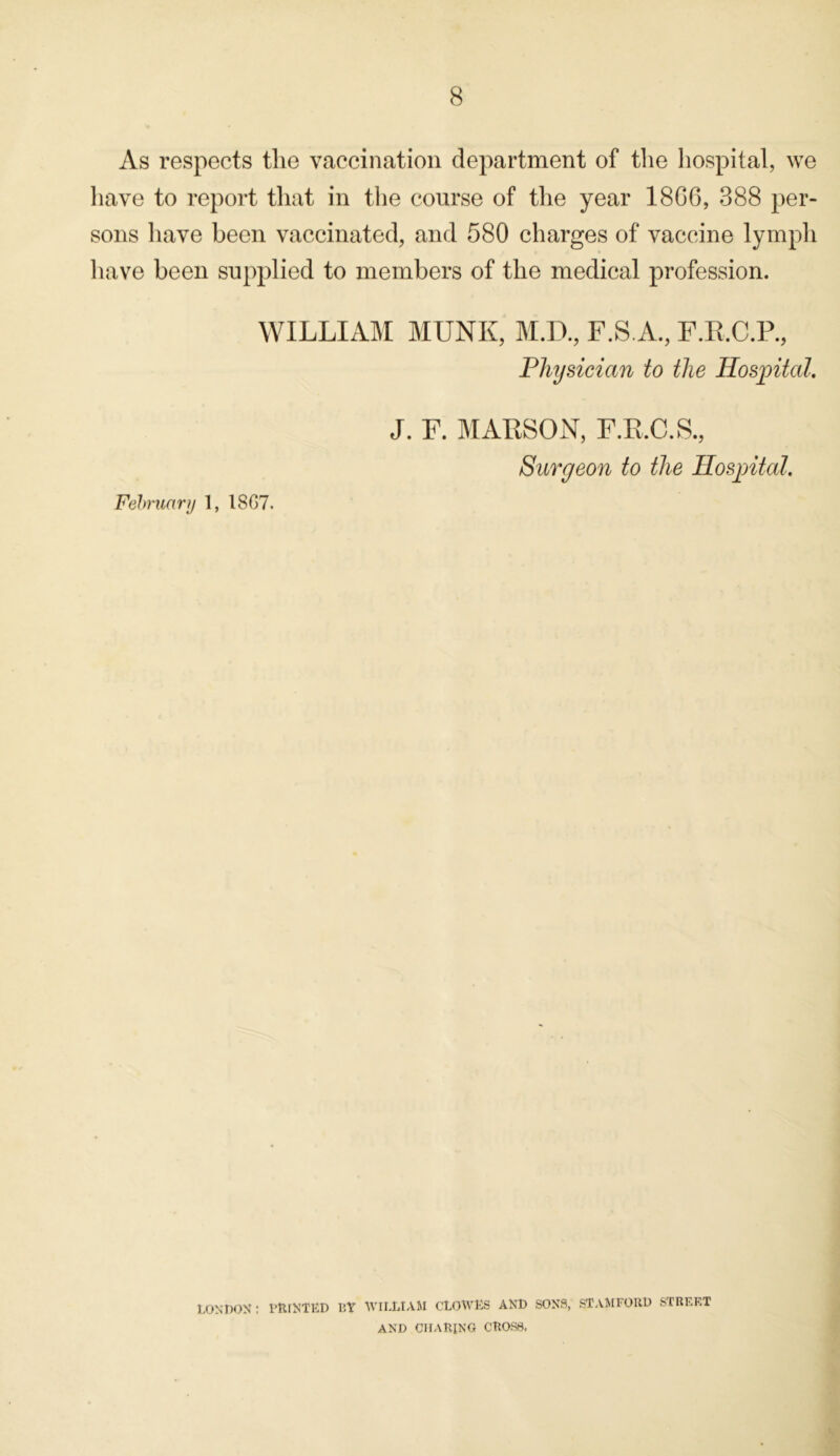 As respects the vaccination department of the hospital, we have to report that in the course of the year 18GG, 388 per- sons have been vaccinated, and 580 charges of vaccine lymph have been supplied to members of the medical profession. WILLIAM MUNK, M.D., F.S.A., F.R.C.P., Physician to the Hospital. J. F. MARSON, F.R.C.S., Surgeon to the Hospital. February I, 18G7. LONDON: PRINTED BY WILLIAM CLOWES AND SONS, STAMFORD STREET AND CHARING CROSS.