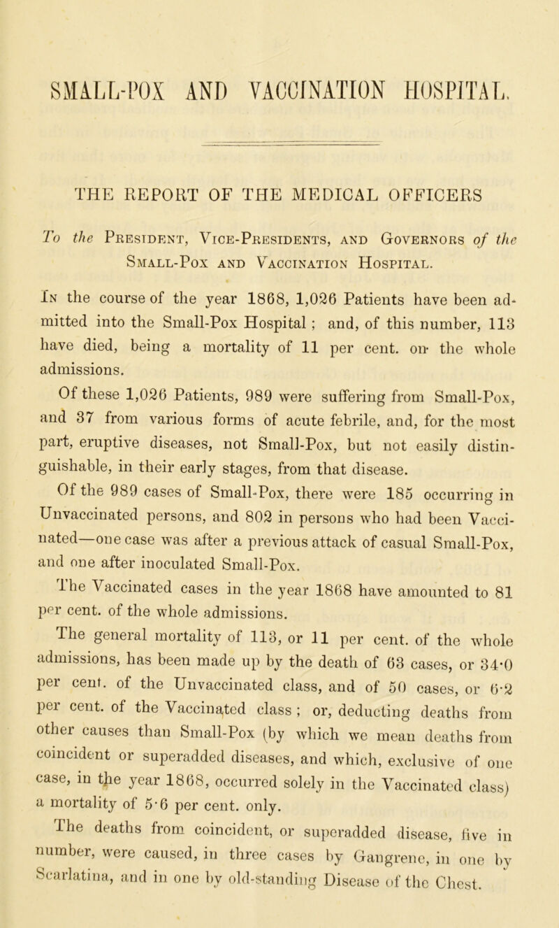 THE REPORT OF THE MEDICAL OFFICERS To the President, Vice-Presidents, and Governors of the Small-Pox and Vaccination Hospital. In the course of the year 1868, 1,026 Patients have been ad* rnitted into the Small-Pox Hospital ; and, of this number, 118 have died, being a mortality of 11 per cent, on the whole admissions. Of these 1,026 Patients, 989 were suffering from Small-Pox, and 37 from various forms of acute febrile, and, for the most part, eruptive diseases, not Small-Pox, but not easily distin- guishable, in their early stages, from that disease. Of the 989 cases of Small-Pox, there were 185 occurring in Unvaccinated persons, and 802 in persons who had been Vacci- nated—one case was after a previous attack of casual Small-Pox, and one after inoculated Small-Pox. Ihe Vaccinated cases in the year 1868 have amounted to 81 per cent, of the whole admissions. The general mortality of 113, or 11 per cent, of the whole admissions, has been made up by the death of 63 cases, or 34*0 per cent, of the Unvaccinated class, and of 50 cases, or 6-2 per cent, of the Vaccinated class; or, deducting deaths from othei causes than Small-Pox (by which we mean deaths from coincident or superadded diseases, and which, exclusive of one case, in tjie year 1868, occurred solely in the Vaccinated class) a mortality of 5'6 per cent. only. The deaths from coincident, or superadded disease, hve in number, were caused, in three cases by Gangrene, in one by Scarlatina, and in one by old-standing Disease of the Chest.