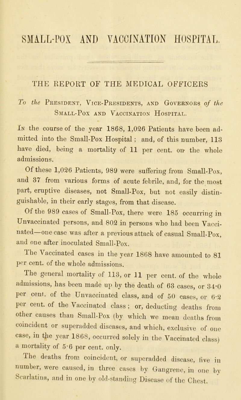 THE REPORT OF THE MEDICAL OFFICERS To the President, Vice-Presidents, and Governors of the Small-Pox and Vaccination Hospital. In the course of the year 1868, 1,026 Patients have been ad* rnitted into the Small-Pox Hospital ; and, of this number, 118 have died, being a mortality of 11 per cent, on the whole admissions. Of these 1,026 Patients, 989 were suffering from Small-Pox, and 37 from various forms of acute febrile, and, for the most part, eruptive diseases, not Small-Pox, but not easily distin- guishable, in their early stages, from that disease. Of the 989 cases of Small-Pox, there were 185 occurring in Unvaccinated persons, and 802 in persons who had been Vacci- nated—one case was after a previous attack of casual Small-Pox, and one after inoculated Small-Pox. Ihe Vaccinated cases in the year 1868 have amounted to 81 per cent, of the whole admissions. The general mortality of 113, or 11 per cent, of the whole admissions, has been made up by the death of 63 cases, or 34*0 per cent, of the Unvaccinated class, and of 50 cases, or 6-2 per cent, of the Vaccinated class; or, deducting deaths from othei causes than Small-Pox (by which we mean deaths from coincident or superadded diseases, and which, exclusive of one case, in tjie year 1868, occurred solely in the Vaccinated class) a mortality of 5'6 per cent. only. The deaths from coincident, or superadded disease, hve in number, were caused, in three cases by Gangrene, in one by Scarlatina, and in one by old-standing Disease of the Chest.