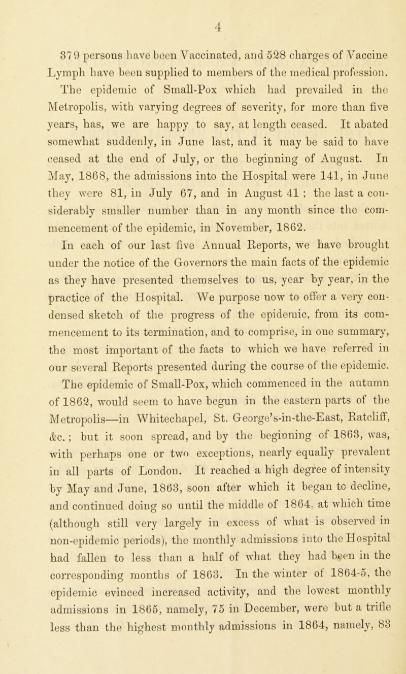 370 persons have been Vaccinated, and 528 charges of Vaccine Lymph have been supplied to members of the medical profession. The epidemic of Small-Pox which had prevailed in the Metropolis, with varying degrees of severity, for more than five years, has, we are happy to say, at length ceased. It abated somewhat suddenly, in June last, and it may be said to have ceased at the end of July, or the beginning of August. In May, 1868, the admissions into the Hospital were 141, in June they were 81, in July 67, and in August 41 ; the last a con- siderably smaller number than in any month since the com- mencement of the epidemic, in November, 1862. In each of our last five Annual Reports, we have brought under the notice of the Governors the main facts of the epidemic as they have presented themselves to us, year by year, in the practice of the Hospital. We purpose now to offer a very con- densed sketch of the progress of the epidemic, from its com- mencement to its termination, and to comprise, in one summary, the most important of the facts to which we have referred in our several Reports presented during the course of the epidemic. The epidemic of Small-Pox, which commenced in the autumn of 1862, would seem to have begun in the eastern parts of the Metropolis—in Whitechapel, St. George’s-in-the-East, Ratcliff, &c.; but it soon spread, and by the beginning of 1863, was, with perhaps one or two exceptions, nearly equally prevalent in all parts of London. It reached a high degree of intensity by May and June, 1863, soon after which it began to decline, and continued doing so until the middle of 1864. at which time (although still very largely in excess of what is observed in non-epidemic periods), the monthly admissions into the Hospital had fallen to less than a half of what they had been in the corresponding months of 1863. In the winter of 1864-5, the epidemic evinced increased activity, and the lowest monthly admissions in 1865, namely, 75 in December, were but a trifle less than the highest monthly admissions in 1864, namely, 83